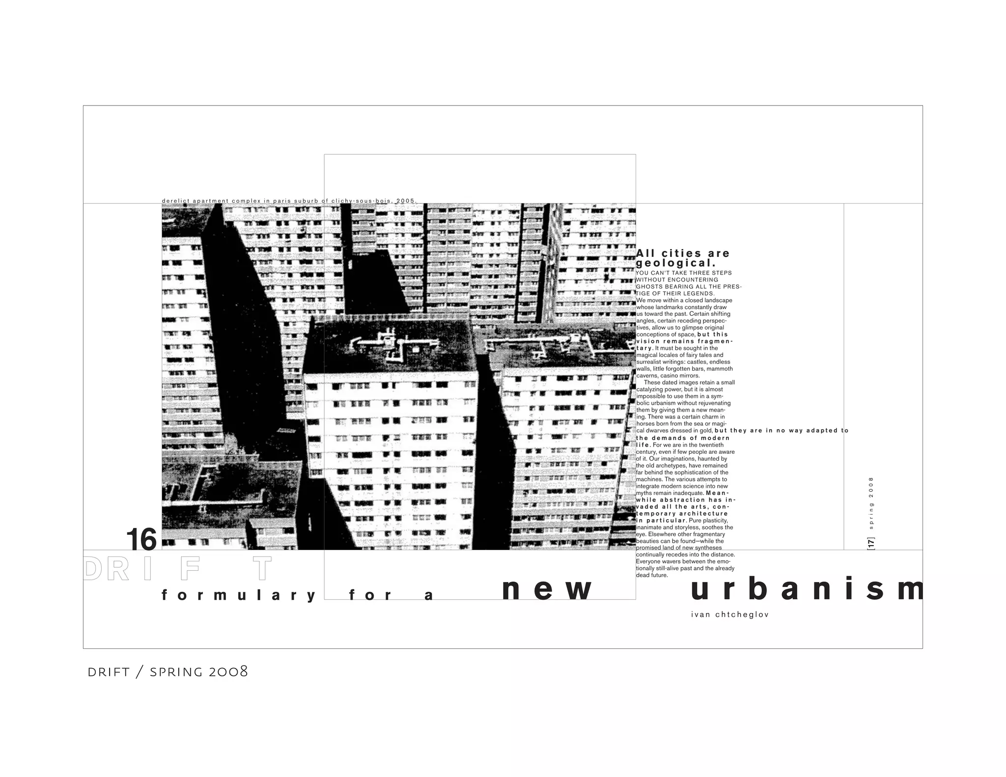 16
YOU CAN’T TAKE THREE STEPS
WITHOUT ENCOUNTERING
GHOSTS BEARING ALL THE PRES-
TIGE OF THEIR LEGENDS.
[17]
u r b a n i s m
A l l c i t i e s a r e
g e o l o g i c a l .
spring2008
d e r e l i c t a p a r t m e n t c o m p l e x i n p a r i s s u b u r b o f c l i c h y - s o u s - b o i s , 2 0 0 5 .
i v a n c h t c h e g l o v
f o r m u l a r y n e w
We move within a closed landscape
whose landmarks constantly draw
us toward the past. Certain shifting
angles, certain receding perspec-
tives, allow us to glimpse original
conceptions of space, b u t t h i s
v i s i o n r e m a i n s f r a g m e n -
t a r y . It must be sought in the
magical locales of fairy tales and
surrealist writings: castles, endless
walls, little forgotten bars, mammoth
caverns, casino mirrors.
These dated images retain a small
catalyzing power, but it is almost
impossible to use them in a sym-
bolic urbanism without rejuvenating
them by giving them a new mean-
ing. There was a certain charm in
horses born from the sea or magi-
cal dwarves dressed in gold, b u t
f o r a
t h e y a r e i n n o w a y a d a p t e d t o
t h e d e m a n d s o f m o d e r n
l i f e . For we are in the twentieth
century, even if few people are aware
of it. Our imaginations, haunted by
the old archetypes, have remained
far behind the sophistication of the
machines. The various attempts to
integrate modern science into new
myths remain inadequate. M e a n -
w h i l e a b s t r a c t i o n h a s i n -
v a d e d a l l t h e a r t s , c o n -
t e m p o r a r y a r c h i t e c t u r e
i n p a r t i c u l a r . Pure plasticity,
inanimate and storyless, soothes the
eye. Elsewhere other fragmentary
beauties can be found−while the
promised land of new syntheses
continually recedes into the distance.
Everyone wavers between the emo-
tionally still-alive past and the already
dead future.
drift / spring 2008
 