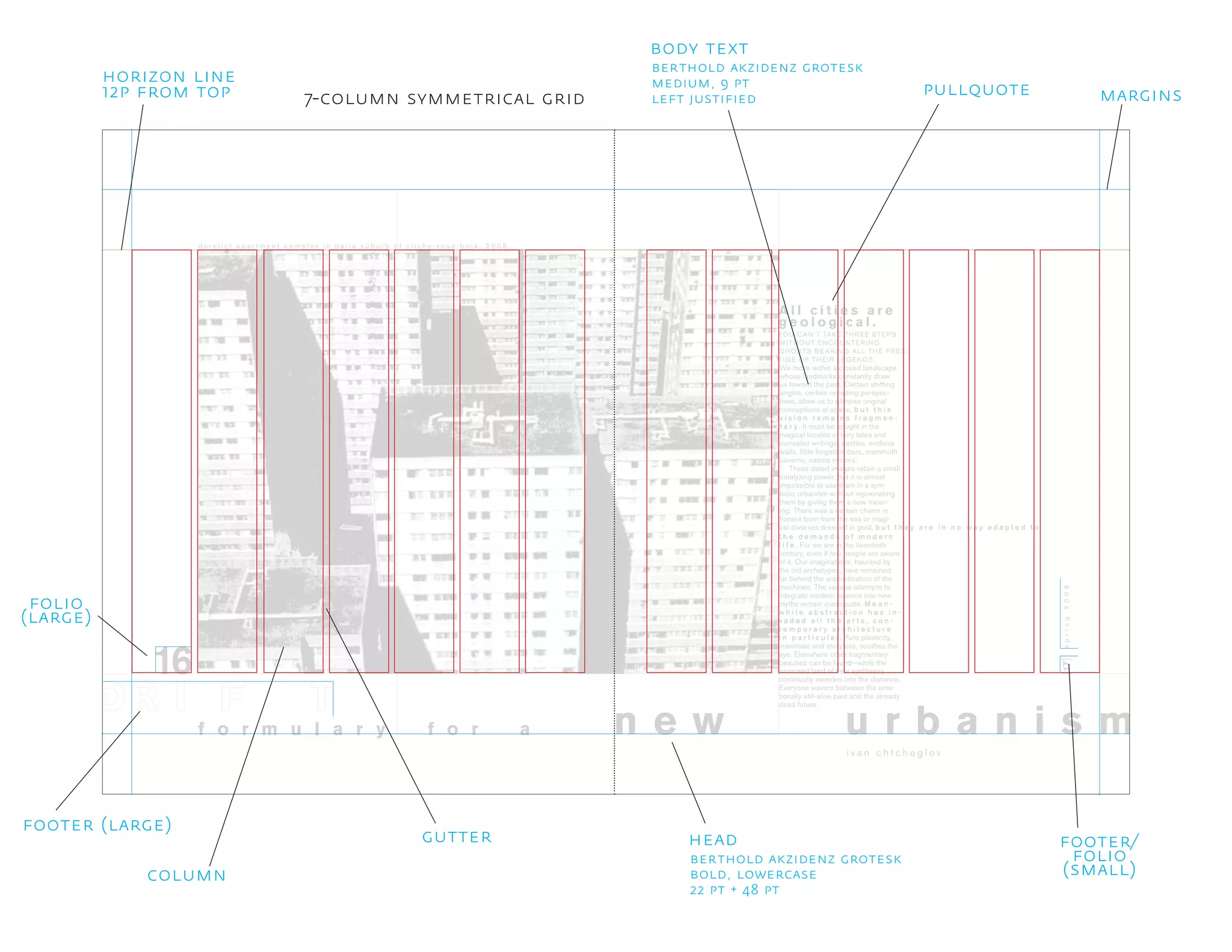16
YOU CAN’T TAKE THREE STEPS
WITHOUT ENCOUNTERING
GHOSTS BEARING ALL THE PRES-
TIGE OF THEIR LEGENDS.
[17]
u r b a n i s m
A l l c i t i e s a r e
g e o l o g i c a l .
spring2008
d e r e l i c t a p a r t m e n t c o m p l e x i n p a r i s s u b u r b o f c l i c h y - s o u s - b o i s , 2 0 0 5 .
i v a n c h t c h e g l o v
f o r m u l a r y n e w
We move within a closed landscape
whose landmarks constantly draw
us toward the past. Certain shifting
angles, certain receding perspec-
tives, allow us to glimpse original
conceptions of space, b u t t h i s
v i s i o n r e m a i n s f r a g m e n -
t a r y . It must be sought in the
magical locales of fairy tales and
surrealist writings: castles, endless
walls, little forgotten bars, mammoth
caverns, casino mirrors.
These dated images retain a small
catalyzing power, but it is almost
impossible to use them in a sym-
bolic urbanism without rejuvenating
them by giving them a new mean-
ing. There was a certain charm in
horses born from the sea or magi-
cal dwarves dressed in gold, b u t
f o r a
t h e y a r e i n n o w a y a d a p t e d t o
t h e d e m a n d s o f m o d e r n
l i f e . For we are in the twentieth
century, even if few people are aware
of it. Our imaginations, haunted by
the old archetypes, have remained
far behind the sophistication of the
machines. The various attempts to
integrate modern science into new
myths remain inadequate. M e a n -
w h i l e a b s t r a c t i o n h a s i n -
v a d e d a l l t h e a r t s , c o n -
t e m p o r a r y a r c h i t e c t u r e
i n p a r t i c u l a r . Pure plasticity,
inanimate and storyless, soothes the
eye. Elsewhere other fragmentary
beauties can be found−while the
promised land of new syntheses
continually recedes into the distance.
Everyone wavers between the emo-
tionally still-alive past and the already
dead future.
head
berthold akzidenz grotesk
bold, lowercase
22 pt + 48 pt
pullquote
gutter
7-column symmetrical grid
folio
(large)
footer/
folio
(small)
horizon line
12p from top
column
footer (large)
margins
body text
berthold akzidenz grotesk
medium, 9 pt
left justified
 