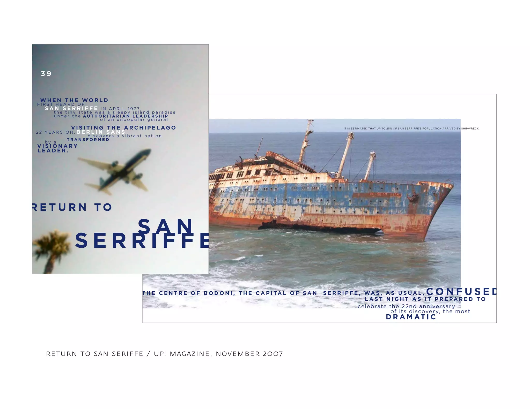 S E R R I F F E , WA S , A S U S U A L ,
L A S T N I G H T A S I T P R E PA R E D T O
T H E C E N T R E O F B O D O N I , T H E C A P I TA L O F S A N
celebrate the 22nd anniversary
of its discovery, the most
C O N F U S E D
D R A M AT I C
IT IS ESTIMATED THAT UP TO 25% OF SAN SERRIFFE’S POPULATION ARRIVED BY SHIPWRECK.
return to san seriffe / up! magazine, november 2007
R E T U R N T O
S A N
S E R R I F F E
3 9
F I R S T H E A R D O F
I N A P R I L 1 9 7 7,S A N S E R R I F F E
t h e t i n y s t a t e w a s a s l e e p y i s l a n d p a r a d i s e
W H E N T H E W O R L D
u n d e r t h e A U T H O R I TA R I A N L E A D E R S H I P
o f a n u n p o p u l a r g e n e r a l .
V I S I T I N G T H E A R C H I P E L A G O
2 2 Y E A R S O N , B E R L I N S A N S
d i s c o v e r s a v i b r a n t n a t i o n
T R A N S F O R M E D
b y a
V I S I O N A R Y
L E A D E R .
 
