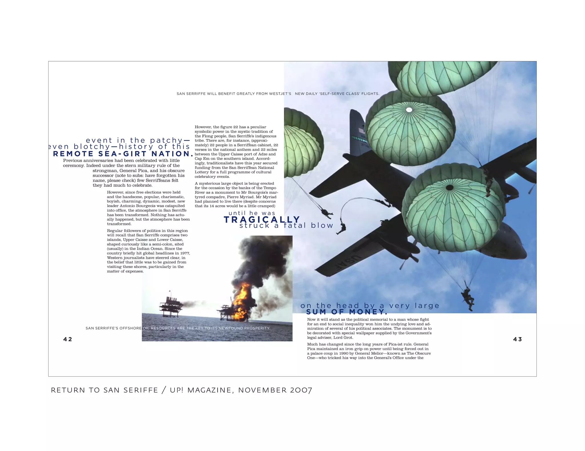 Previous anniversaries had been celebrated with little
ceremony. Indeed under the stern military rule of the
strongman, General Pica, and his obscure
successor (note to subs: have forgotten his
name, please check) few Serriffeans felt
they had much to celebrate.
However, since free elections were held
and the handsome, popular, charismatic,
boyish, charming, dynamic, modest, new
leader Antonio Bourgeois was catapulted
into office, the atmosphere in San Serriffe
has been transformed. Nothing has actu-
ally happened, but the atmosphere has been
transformed.
Regular followers of politics in this region
will recall that San Serriffe comprises two
islands, Upper Caisse and Lower Caisse,
shaped curiously like a semi-colon, sited
(usually) in the Indian Ocean. Since the
country briefly hit global headlines in 1977,
Western journalists have steered clear, in
the belief that little was to be gained from
visiting these shores, particularly in the
matter of expenses.
SAN SERRIFFE’S OFFSHORE OIL RESOURCES ARE THE KEY TO ITS NEWFOUND PROSPERITY.
However, the figure 22 has a peculiar
symbolic power in the mystic tradition of
the Flong people, San Serriffe’s indigenous
tribe. There are, for instance, (approxi-
mately) 22 people in a Serriffean cabinet, 22
verses in the national anthem and 22 miles
between the Upper Caisse port of Adze and
Cap Em on the southern island. Accord-
ingly, traditionalists have this year secured
funding from the San Serriffean National
Lottery for a full programme of cultural
celebratory events.
A mysterious large object is being erected
for the occasion by the banks of the Tempo
River as a monument to Mr Bourgois’s mar-
tyred compadre, Pierre Myriad. Mr Myriad
had planned to live there (despite concerns
that its 14 acres would be a little cramped)
Now it will stand as the political memorial to a man whose fight
for an end to social inequality won him the undying love and ad-
miration of several of his political associates. The monument is to
be decorated with special wallpaper supplied by the Government’s
legal adviser, Lord Grot.
Much has changed since the long years of Pica-ist rule. General
Pica maintained an iron grip on power until being forced out in
a palace coup in 1990 by General Melior—known as The Obscure
One—who tricked his way into the General’s Office under the
4 34 2
SAN SERRIFFE WILL BENEFIT GREATLY FROM WESTJET’S NEW DAILY ‘SELF-SERVE CLASS’ FLIGHTS.
e v e n t i n t h e p a t c h y —
e v e n b l o t c h y — h i s t o r y o f t h i s
R E M O T E S E A - G I R T N AT I O N .
s t r u c k a f a t a l b l o w
u n t i l h e w a s
T R A G I C A L LY
o n t h e h e a d b y a v e r y l a r g e
S U M O F M O N E Y.
return to san seriffe / up! magazine, november 2007
 