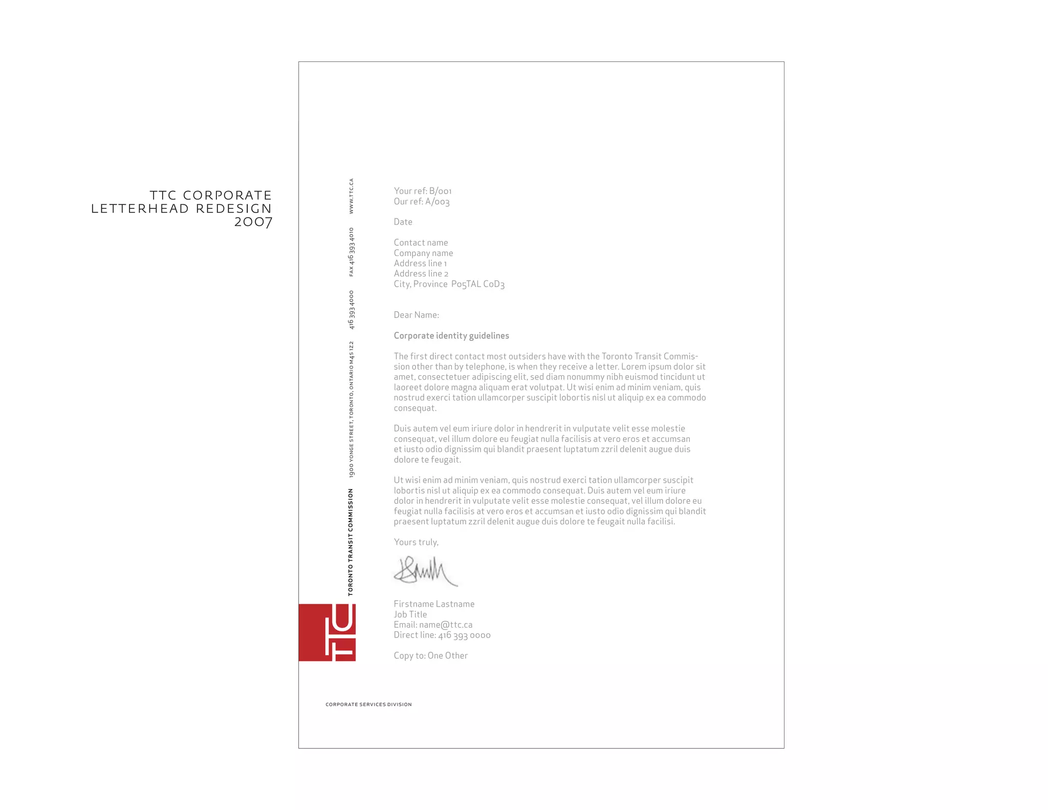torontotransitcommission1900yongestreet,toronto,ontariom4s1z24163934000fax4163934010
corporate services division
www.ttc.ca
Your ref: B/001
Our ref: A/003
Date
Contact name
Company name
Address line 1
Address line 2
City, Province P05TAL C0D3
Dear Name:
Corporate identity guidelines
The ﬁrst direct contact most outsiders have with the Toronto Transit Commis-
sion other than by telephone, is when they receive a letter. Lorem ipsum dolor sit
amet, consectetuer adipiscing elit, sed diam nonummy nibh euismod tincidunt ut
laoreet dolore magna aliquam erat volutpat. Ut wisi enim ad minim veniam, quis
nostrud exerci tation ullamcorper suscipit lobortis nisl ut aliquip ex ea commodo
consequat.
Duis autem vel eum iriure dolor in hendrerit in vulputate velit esse molestie
consequat, vel illum dolore eu feugiat nulla facilisis at vero eros et accumsan
et iusto odio dignissim qui blandit praesent luptatum zzril delenit augue duis
dolore te feugait.
Ut wisi enim ad minim veniam, quis nostrud exerci tation ullamcorper suscipit
lobortis nisl ut aliquip ex ea commodo consequat. Duis autem vel eum iriure
dolor in hendrerit in vulputate velit esse molestie consequat, vel illum dolore eu
feugiat nulla facilisis at vero eros et accumsan et iusto odio dignissim qui blandit
praesent luptatum zzril delenit augue duis dolore te feugait nulla facilisi.
Yours truly,
Firstname Lastname
Job Title
Email: name@ttc.ca
Direct line: 416 393 0000
Copy to: One Other
ttc corporate
letterhead redesign
2oo7
 