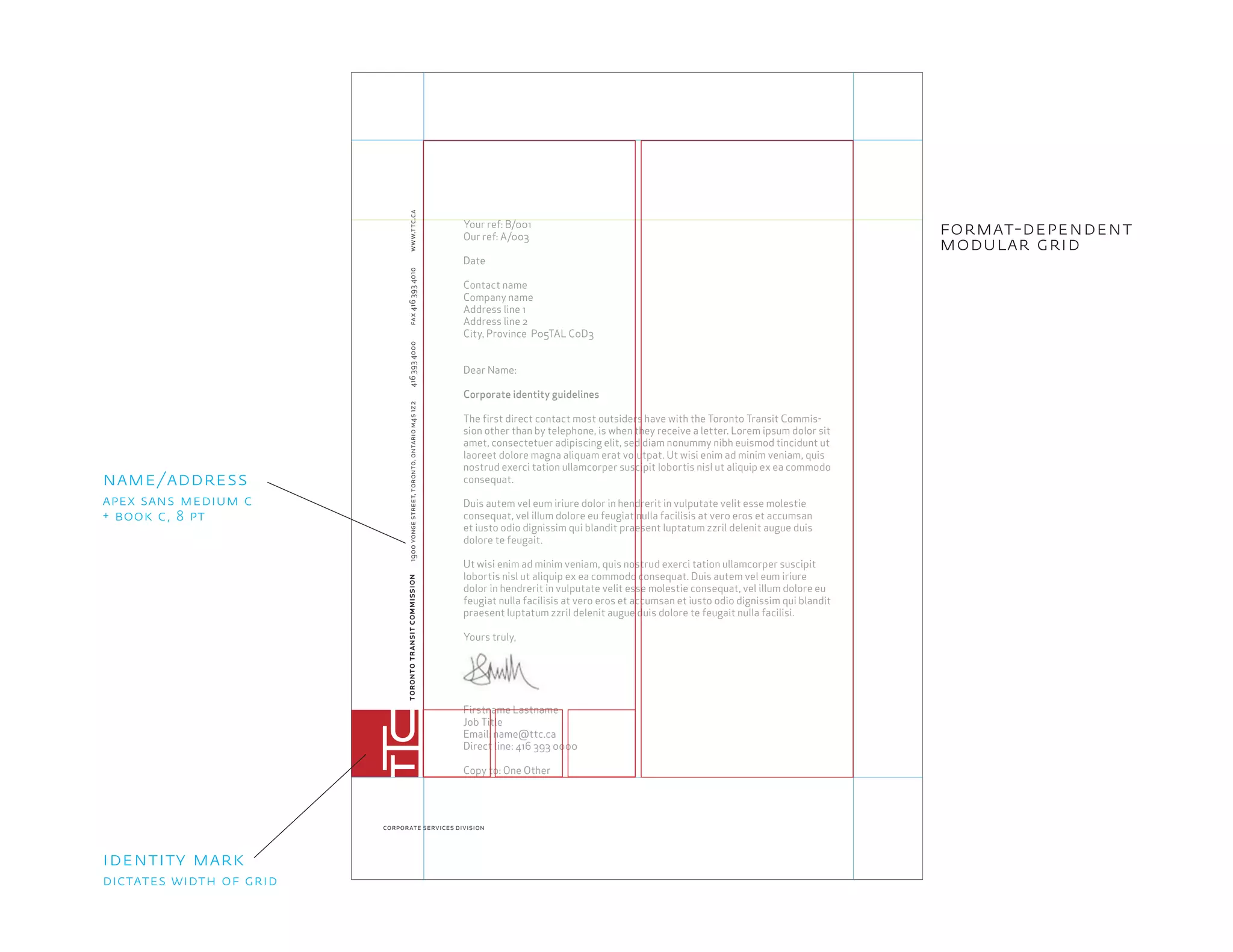 torontotransitcommission1900yongestreet,toronto,ontariom4s1z24163934000fax4163934010
corporate services division
www.ttc.ca
Your ref: B/001
Our ref: A/003
Date
Contact name
Company name
Address line 1
Address line 2
City, Province P05TAL C0D3
Dear Name:
Corporate identity guidelines
The ﬁrst direct contact most outsiders have with the Toronto Transit Commis-
sion other than by telephone, is when they receive a letter. Lorem ipsum dolor sit
amet, consectetuer adipiscing elit, sed diam nonummy nibh euismod tincidunt ut
laoreet dolore magna aliquam erat volutpat. Ut wisi enim ad minim veniam, quis
nostrud exerci tation ullamcorper suscipit lobortis nisl ut aliquip ex ea commodo
consequat.
Duis autem vel eum iriure dolor in hendrerit in vulputate velit esse molestie
consequat, vel illum dolore eu feugiat nulla facilisis at vero eros et accumsan
et iusto odio dignissim qui blandit praesent luptatum zzril delenit augue duis
dolore te feugait.
Ut wisi enim ad minim veniam, quis nostrud exerci tation ullamcorper suscipit
lobortis nisl ut aliquip ex ea commodo consequat. Duis autem vel eum iriure
dolor in hendrerit in vulputate velit esse molestie consequat, vel illum dolore eu
feugiat nulla facilisis at vero eros et accumsan et iusto odio dignissim qui blandit
praesent luptatum zzril delenit augue duis dolore te feugait nulla facilisi.
Yours truly,
Firstname Lastname
Job Title
Email: name@ttc.ca
Direct line: 416 393 0000
Copy to: One Other
format-dependent
modular grid
identity mark
name/address
dictates width of grid
apex sans medium c
+ book c, 8 pt
 