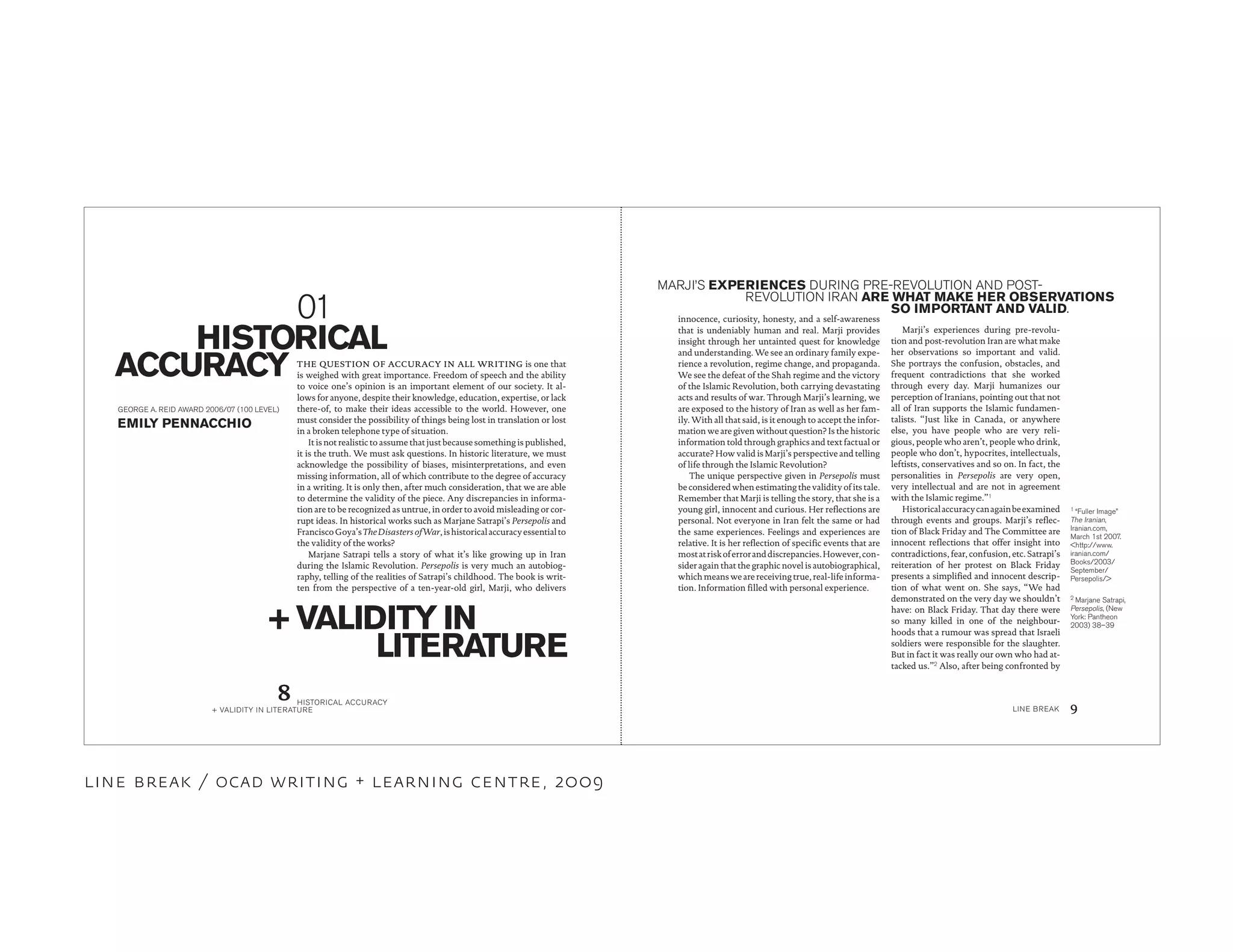 1
“Fuller Image”
The Iranian,
Iranian.com,
March 1st 2007.
<http://www.
iranian.com/
Books/2003/
September/
Persepolis/>
innocence, curiosity, honesty, and a self-awareness
that is undeniably human and real. Marji provides
insight through her untainted quest for knowledge
and understanding. We see an ordinary family expe-
rience a revolution, regime change, and propaganda.
We see the defeat of the Shah regime and the victory
of the Islamic Revolution, both carrying devastating
acts and results of war. Through Marji’s learning, we
are exposed to the history of Iran as well as her fam-
ily. With all that said, is it enough to accept the infor-
mation we are given without question? Is the historic
information told through graphics and text factual or
accurate? How valid is Marji’s perspective and telling
of life through the Islamic Revolution?
The unique perspective given in Persepolis must
be considered when estimating the validity of its tale.
Remember that Marji is telling the story, that she is a
young girl, innocent and curious. Her reflections are
personal. Not everyone in Iran felt the same or had
the same experiences. Feelings and experiences are
relative. It is her reflection of specific events that are
mostatriskoferroranddiscrepancies.However,con-
sider again that the graphic novel is autobiographical,
which means we are receiving true, real-life informa-
tion. Information filled with personal experience.
THE QUESTION OF ACCURACY IN ALL WRITING is one that
is weighed with great importance. Freedom of speech and the ability
to voice one’s opinion is an important element of our society. It al-
lows for anyone, despite their knowledge, education, expertise, or lack
there-of, to make their ideas accessible to the world. However, one
must consider the possibility of things being lost in translation or lost
in a broken telephone type of situation.
It is not realistic to assume that just because something is published,
it is the truth. We must ask questions. In historic literature, we must
acknowledge the possibility of biases, misinterpretations, and even
missing information, all of which contribute to the degree of accuracy
in a writing. It is only then, after much consideration, that we are able
to determine the validity of the piece. Any discrepancies in informa-
tion are to be recognized as untrue, in order to avoid misleading or cor-
rupt ideas. In historical works such as Marjane Satrapi’s Persepolis and
FranciscoGoya’sTheDisastersofWar,ishistoricalaccuracyessentialto
the validity of the works?
Marjane Satrapi tells a story of what it’s like growing up in Iran
during the Islamic Revolution. Persepolis is very much an autobiog-
raphy, telling of the realities of Satrapi’s childhood. The book is writ-
ten from the perspective of a ten-year-old girl, Marji, who delivers
EMILY PENNACCHIO
GEORGE A. REID AWARD 2006/07 (100 LEVEL)
HISTORICAL
ACCURACY
+ VALIDITY IN
LITERATURE
Marji’s experiences during pre-revolu-
tion and post-revolution Iran are what make
her observations so important and valid.
She portrays the confusion, obstacles, and
frequent contradictions that she worked
through every day. Marji humanizes our
perception of Iranians, pointing out that not
all of Iran supports the Islamic fundamen-
talists. “Just like in Canada, or anywhere
else, you have people who are very reli-
gious, people who aren’t, people who drink,
people who don’t, hypocrites, intellectuals,
leftists, conservatives and so on. In fact, the
personalities in Persepolis are very open,
very intellectual and are not in agreement
with the Islamic regime.”1
Historicalaccuracycanagainbeexamined
through events and groups. Marji’s reflec-
tion of Black Friday and The Committee are
innocent reflections that offer insight into
contradictions, fear, confusion, etc. Satrapi’s
reiteration of her protest on Black Friday
presents a simplified and innocent descrip-
tion of what went on. She says, “We had
demonstrated on the very day we shouldn’t
have: on Black Friday. That day there were
so many killed in one of the neighbour-
hoods that a rumour was spread that Israeli
soldiers were responsible for the slaughter.
But in fact it was really our own who had at-
tacked us.”2
Also, after being confronted by
MARJI’S EXPERIENCES DURING PRE-REVOLUTION AND POST-
REVOLUTION IRAN ARE WHAT MAKE HER OBSERVATIONS
SO IMPORTANT AND VALID.
2
Marjane Satrapi,
Persepolis, (New
York: Pantheon
2003) 38–39
01
HISTORICAL ACCURACY
+ VALIDITY IN LITERATURE LINE BREAK
8 9
line break / ocad writing + learning centre, 2009
 