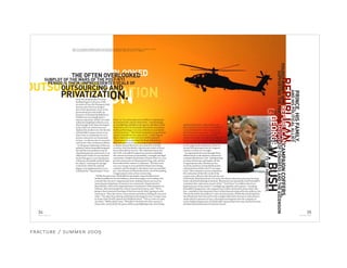 REPUBLICAN
ONPRIVATIZATIONOUTSOURCING
ON.
SUBPLOT OF THE WARS OF THE POST-9/11
OUTSOURCING AND
PRIVATIZATI
PERIOD IS THEIR UNPRECEDENTED SCALE OF
While the past years of Republican monopoly on government have
marked a golden era for the industry, those days appear to be ending. Just
a month into the new Congressional term, leading Democrats were an-
nouncing investigations of runaway war contractors. Representative
John Murtha, chair of the Appropriations Committee’s Subcommittee on
Defense, after returning from a trip to Iraq in late January, said, “We’re
going to have extensive hearings to find out exactly what’s going on with
contractors. They don’t have a clear mission and they’re falling all over each
other.” Two days later, during confirmation hearings for Gen. George Casey
as Army chief of staff, Senator Jim Webb declared, “This is a rent-an-army
out there.” Webb asked Casey, “Wouldn’t it be better for this country if
those tasks, particularly the quasi-military gunfighting tasks, were being
CAMPAIGNCOFFERS,
SUPPORTINGTHEPARTY’STAKEOVEROFCONGRESSANDTHEASCENSION
REPUBLICAN
TOTHEPRESIDENCY.
From the moment the US troop
buildup began in advance of the
invasion of Iraq, the Pentagon made
private contractors an integral
part of the operations. Even as the
government gave the public ap-
pearance of attempting diplomacy,
Halliburton was prepping for a
massive operation. When US tanks
rolled into Baghdad in March 2003,
they brought with them the largest
army of private contractors ever
deployed in modern war. By the end
of Rumsfeld’s tenure in late 2006,
there were an estimated 100,000
private contractors on the ground
in Iraq—an almost one-to-one ratio
with active-duty American soldiers.
To the great satisfaction of the war
industry, before Rumsfeld resigned
he took the extraordinary step of
classifying private contractors as an
official part of the US war machine.
In the Pentagon’s 2006 Quadrenni-
al Review, Rumsfeld outlined what
he called a “road map for change”
at the DoD, which he said had
begun to be implemented in 2001.
It defined the “Department’s Total
Force” as “its active and reserve military components,
its civil servants, and its contractors—constitut[ing]
its warfighting capability and capacity. Members of the
Total Force serve in thousands of locations around the
world, performing a vast array of duties to accomplish
critical missions.” This formal designation represented
a major triumph for war contractors—conferring on
them a legitimacy they had never before enjoyed.
Contractors have provided the Bush Administra-
tion with political cover, allowing the government
to deploy private forces in a war zone free of public
scrutiny, with the deaths, injuries and crimes of those
forces shrouded in secrecy. The Administration and
the GOP-controlled Congress in turn have shielded
the contractors from accountability, oversight and legal
constraints. Despite the presence of more than 100,000
private contractors on the ground in Iraq, only one has
been indicted for crimes or violations. “We have over
200,000 troops in Iraq and half of them aren’t being
counted, and the danger is that there’s zero accountabil-
ity,” says Democrat Dennis Kucinich, one of the leading
Congressional critics of war contracting.
RIGHT: AH-64 APACHE ADVANCED ATTACK HELICOPTER IN ACTION OVER IRAQ. (TECH SGT RUSSELL E. COOLEY IV, USAF)
INSET: BLACKWATER CEO ERIK PRINCE TESTIFIES BEFORE CONGRESS. (MARK WILSON, GETTY IMAGES)
OVERLOOKEDTHE OFTEN OVERLOOKED
PRINCE,HISFAMILY,
ANDHISPOLITICALALLIES
of the Bush Administration’s war team, for whom radical privatization has long
been a cherished ideological mission. Blackwater has repeatedly cited Rumsfeld’s
statement that contractors are part of the “Total Force” as evidence that it is a
legitimate part of the nation’s “warfighting capability and capacity.” Invoking
Rumsfeld’s designation, the company has in effect declared its forces above the
law—entitled to the immunity from civilian lawsuits enjoyed by the military, but
also not bound by the military’s court martial system. While the initial inquiries
into Blackwater have focused on the complex labyrinth of secretive subcontracts
under which it operates in Iraq, a thorough investigation into the company re-
veals a frightening picture of a politically connected private army that has become
the Bush Administration’s Praetorian Guard.
GEORGE
OF
GEORGEW.BUSH
POUREDMONEYINTO
performed by active-duty military sol-
diers in terms of cost and accountability?”
Casey defended the contracting system
but said armed contractors “are the ones
that we have to watch very carefully.”
Senator Joe Biden, chair of the Foreign Re-
lations Committee, has also indicated he
will hold hearings on contractors. Parallel
to the ongoing investigations, there are
several bills gaining steam in Congress
aimed at contractor oversight.
Occupying the hot seat through these
deliberations is the shadowy mercenary
company Blackwater USA. Unbeknownst
to many Americans and largely off the
Congressional radar, Blackwater has
secured a position of remarkable power
and protection within the US war appa-
ratus. This company’s success represents
the realization of the life’s work of the
conservative officials who formed the core
34
F R A C T U R E 0 2
35
S P R I N G 2 0 0 8
fracture / summer 2009
 