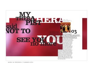 YOU
THERAPTHER
PIST
A
said
MY
NOT TO
no more
03
SEE YOU
For some reason,
I’ve always been a
magnet for intense and disturbed women.
In some ways, this has been a good thing—such women
tend to be exceptionally exciting and uninhibited lovers—
I must admit, however, that even within
but I always end up paying an emotional price far
in excess of any benefit I may have obtained from
J A M E S , “ L A I D ”
F R O M T H E A L B U M L A I D
R E L E A S E D O C T O B E R 5 , 1 9 9 3
M E R C U R Y R E C O R D S
the situation.
this rarified group, one particularly unusual woman
has burned herself into my consciousness forever.
Given the circumstances of our first
meeting, I probably should have known
that my relationship with Julie would
be memorable, to say the least. I first
met her at a party hosted by a demented
brother and sister who I had befriended
several years earlier. Eric and Lisa were
as known for their unusual and spec-
tacular gatherings as they were for their
remarkable, and apparently insatiable,
appetites for intoxicants and controlled
substances. Their east-end house always
seemed to be some unwholesome com-
bination of Jay Gatsby’s mansion, the
Moulin Rouge, and a late-1980s Ibiza
nightclub. More often than not, I would
arrive at one of their social events—and
leave three days later.
work in progress / summer 2012
 