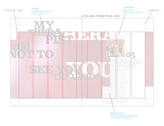 YOU
THERAPTHER
PIST
A
said
MY
NOT TO
no more
03
SEE YOU
For some reason,
I’ve always been a
magnet for intense and disturbed women.
In some ways, this has been a good thing—such women
tend to be exceptionally exciting and uninhibited lovers—
I must admit, however, that even within
but I always end up paying an emotional price far
in excess of any benefit I may have obtained from
J A M E S , “ L A I D ”
F R O M T H E A L B U M L A I D
R E L E A S E D O C T O B E R 5 , 1 9 9 3
M E R C U R Y R E C O R D S
the situation.
this rarified group, one particularly unusual woman
has burned herself into my consciousness forever.
Given the circumstances of our first
meeting, I probably should have known
that my relationship with Julie would
be memorable, to say the least. I first
met her at a party hosted by a demented
brother and sister who I had befriended
several years earlier. Eric and Lisa were
as known for their unusual and spec-
tacular gatherings as they were for their
remarkable, and apparently insatiable,
appetites for intoxicants and controlled
substances. Their east-end house always
seemed to be some unwholesome com-
bination of Jay Gatsby’s mansion, the
Moulin Rouge, and a late-1980s Ibiza
nightclub. More often than not, I would
arrive at one of their social events—and
leave three days later.
4-column symmetrical grid
head
clarendon lt bold
72, 96, + 180 pt
horizon line margins
dtl documenta st regular
12 pt, left justified
body text
caption
univers 47
8 pt, left justified
 