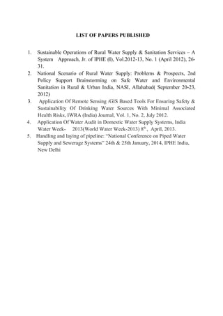 LIST OF PAPERS PUBLISHED
1. Sustainable Operations of Rural Water Supply & Sanitation Services – A
System Approach, Jr. of IPHE (I), Vol.2012-13, No. 1 (April 2012), 26-
31.
2. National Scenario of Rural Water Supply: Problems & Prospects, 2nd
Policy Support Brainstorming on Safe Water and Environmental
Sanitation in Rural & Urban India, NASI, Allahabad( September 20-23,
2012)
3. Application Of Remote Sensing /GIS Based Tools For Ensuring Safety &
Sustainability Of Drinking Water Sources With Minimal Associated
Health Risks, IWRA (India) Journal, Vol. 1, No. 2, July 2012.
4. Application Of Water Audit in Domestic Water Supply Systems, India
Water Week- 2013(World Water Week-2013) 8th
, April, 2013.
5. Handling and laying of pipeline: “National Conference on Piped Water
Supply and Sewerage Systems” 24th & 25th January, 2014, IPHE India,
New Delhi
 