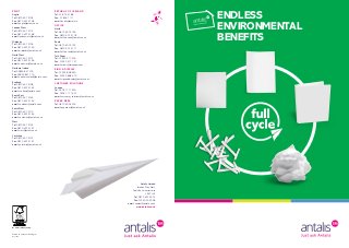 ENDLESS
ENVIRONMENTAL
BENEFITS
Antalis Limited
Interlink Way West,
Coalville, Leicestershire
LE67 1LE
Tel: 0870 607 9014
Fax: 01530 505 058
email: contact@antalis.co.uk
www.antalis.co.uk
PRINT
Anglia
Tel: 0870 607 3103
Fax: 0870 607 3158
email: anglia@antalis.co.uk
London West
Tel: 0870 607 3114
Fax: 0870 607 3168
email: londonwest@antalis.co.uk
Midlands
Tel: 0870 607 3106
Fax: 0870 607 3160
email: midlands@antalis.co.uk
North West
Tel: 0870 607 3112
Fax: 0870 607 3166
email: northwest@antalis.co.uk
Northern Ireland
Tel: 02890 847 700
Fax: 02890 847 716
email: northernireland@antalis.co.uk
Scotland
Tel: 0870 607 3108
Fax: 0870 607 3162
email: scotland@antalis.co.uk
South East
Tel: 0870 607 3143
Fax: 0870 607 3154
email: southeast@antalis.co.uk
South West
Tel: 0870 607 3110
Fax: 0870 607 3164
email: southwest@antalis.co.uk
West
Tel: 0870 607 3102
Fax: 0870 607 3157
email: west@antalis.co.uk
Yorkshire
Tel: 0870 607 3107
Fax: 0870 607 3161
email: yorkshire@antalis.co.uk
REPUBLIC OF IRELAND
Tel: 01 876 3188
Fax: 01 856 7111
email: dublin@antalis.ie
OFFICE
North
Tel: 0870 607 3136
Fax: 0870 607 3178
email: office.north@antalis.co.uk
South
Tel: 0870 607 3132
Fax: 0870 607 3171
email: office.south@antalis.co.uk
Talk Paper
Tel: 01530 517 200
Fax: 01530 517 127
email: orders@talkpaper.com
SIGN & DISPLAY
Tel: 01925 868 650
Fax: 01925 868 670
email: signanddisplay@antalis.co.uk
CUSTOMER SOLUTIONS
London
Tel: 0203 117 1600
Fax: 0203 117 1601
email: customer_solutions@antalis.co.uk
PAPER DESK
Tel: 0870 600 4400
email: paperdesk@antalis.co.uk
May 2014
Printed on Cocoon Silk 250gsm
We market certified products.
 