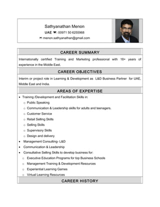Sathyanathan Menon
UAE : 00971 50 6255968
 menon.sathyanathan@gmail.com
CAREER SUMMARY
Internationally certified Training and Marketing professional with 18+ years of
experience in the Middle East.
CAREER OBJECTIVES
Interim or project role in Learning & Development as L&D Business Partner for UAE,
Middle East and India.
AREAS OF EXPERTISE
• Training /Development and Facilitation Skills in:
o Public Speaking
o Communication & Leadership skills for adults and teenagers.
o Customer Service
o Retail Selling Skills
o Selling Skills
o Supervisory Skills
o Design and delivery
• Management Consulting- L&D
• Communication & Leadership
• Consultative Selling Skills to develop business for:
o Executive Education Programs for top Business Schools
o Management Training & Development Resources
o Experiential Learning Games
o Virtual Learning Resources
CAREER HISTORY
 