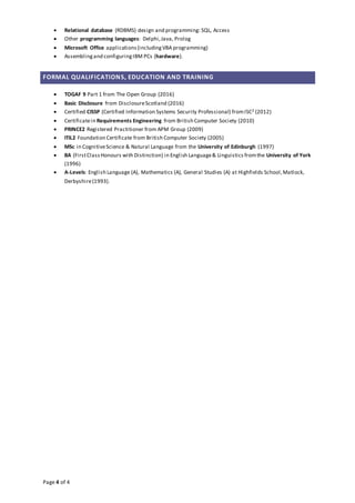 Page 4 of 4
 Relational database (RDBMS) design and programming: SQL, Access
 Other programming languages: Delphi,Java, Prolog
 Microsoft Office applications(includingVBA programming)
 Assemblingand configuringIBM PCs (hardware).
FORMAL QUALIFICATIONS, EDUCATION AND TRAINING
 TOGAF 9 Part 1 from The Open Group (2016)
 Basic Disclosure from DisclosureScotland (2016)
 Certified CISSP (Certified Information Systems Security Professional) fromISC2 (2012)
 Certificatein Requirements Engineering from British Computer Society (2010)
 PRINCE2 Registered Practitioner from APM Group (2009)
 ITIL2 Foundation Certificate from British Computer Society (2005)
 MSc in CognitiveScience & Natural Language from the University of Edinburgh (1997)
 BA (FirstClassHonours with Distinction) in English Language& Linguistics fromthe University of York
(1996)
 A-Levels: English Language (A), Mathematics (A), General Studies (A) at Highfields School,Matlock,
Derbyshire(1993).
 