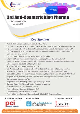 3rd Anti-Counterfeiting Pharma
7th-8th March 2017,
London, UK,
http://www.recunnect.com/events/pharma-events/3rd-anti-counterfeiting-pharma-2017/
Sarika Sareen (Commercial Head) | +44 (0)20 7112 9183 | www.recunnect.comsarika@recunnect.net |
Ÿ Patrick Holt, Director, Global Security EMEA, Pfizer
Ÿ Dr. Ozdemir Sengoren, Area Head – Turkey, Middle East & Africa, UCB Pharmaceuticals
Ÿ Neil Lawrence, Global Serialisation Champion, Global Manufacturing and Supply, GSK
Ÿ Geoffroy Bessaud, Associate Vice-President Corporate Anti-counterfeiting coordination
Corporate Security, Sanofi
Ÿ Lucy Nichols, Director, Global Anti-Counterfeiting, GSK
Ÿ Dhermita Desai, Serialisation Programme Manager, Concordia International
Ÿ Bawan A. Ahmed, Senior Pharmaceutical Assessor, Kurdistan Regional Government-Iraq
Ÿ Glen Hodgson, Head of Healthcare, GS1 UK
Ÿ Rogé Wilfrid, Director of Training, IRACM
Ÿ Mike Isles, Executive Director, European Alliance for Access to Safe Medicines
Ÿ Bernard Naughton, Specialist Clinical Pharmacist, Oxford University Hospitals NHS Trust
Ÿ Stephen Truick, Director, Internet Infrastructure Investigation Ltd (Former Internet
Infrastructure Manager, MHRA)
Ÿ Stephen Wilkins, Secretary, Child Safe Packaging Group
Ÿ Suzanna Gamwell, Client Advocate, Creation Healthcare
Ÿ Mark Davison, CEO, Blue Sphere Health
Ÿ
Ÿ
Ÿ Andrew Stevens, Research Director-Supply Chain-Life Sciences, Gartner
Ÿ Ian Parsonage, Senior Director, Global Serialization Services, PCI Pharma Services
Andrew Bonser, Director, A M Bonser Ltd
Lincoln Tsang, Partner, Arnold & Porter
Key Speaker
Gold SponsorPremium Sponsor Associate Sponsor
 