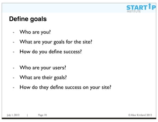 July 1, 2013 | Page © Alex Kirtland 2013
Deﬁne goals
- Who are you?
- What are your goals for the site?
- How do you deﬁne success?
- Who are your users?
- What are their goals?
- How do they deﬁne success on your site?
10
 