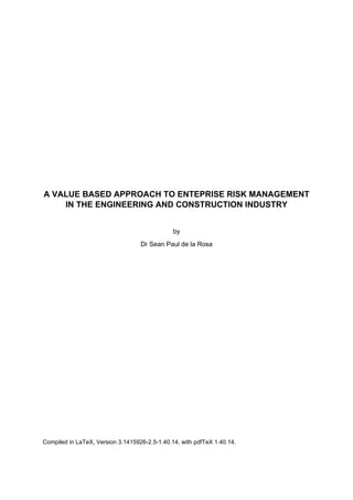  
 
 
 
 
 
 
 
 
 
A VALUE BASED APPROACH TO ENTEPRISE RISK MANAGEMENT
IN THE ENGINEERING AND CONSTRUCTION INDUSTRY
by
Dr Sean Paul de la Rosa
 
 
 
 
 
 
 
 
 
 
 
Compiled in LaTeX, Version 3.1415926-2.5-1.40.14, with pdfTeX 1.40.14.
 