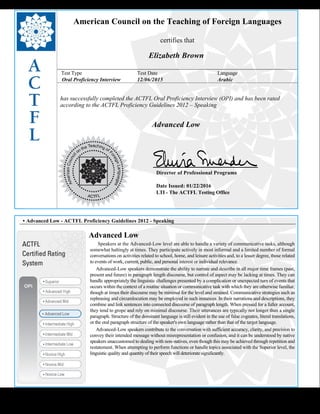  
American Council on the Teaching of Foreign Languages
certifies that
Elizabeth Brown
Test Type Test Date Language
Oral Proficiency Interview 12/06/2015 Arabic
has successfully completed the ACTFL Oral Proficiency Interview (OPI) and has been rated
according to the ACTFL Proficiency Guidelines 2012 – Speaking
  
Advanced Low
    
Director of Professional Programs
Date Issued: 01/22/2016
LTI - The ACTFL Testing Office
 
 
 
• Advanced Low - ACTFL Proficiency Guidelines 2012 - Speaking
Advanced Low
      Speakers at the Advanced-Low level are able to handle a variety of communicative tasks, although
somewhat haltingly at times. They participate actively in most informal and a limited number of formal
conversations on activities related to school, home, and leisure activities and, to a lesser degree, those related
to events of work, current, public, and personal interest or individual relevance.
     Advanced-Low speakers demonstrate the ability to narrate and describe in all major time frames (past,
present and future) in paragraph length discourse, but control of aspect may be lacking at times. They can
handle appropriately the linguistic challenges presented by a complication or unexpected turn of events that
occurs within the context of a routine situation or communicative task with which they are otherwise familiar,
though at times their discourse may be minimal for the level and strained. Communicative strategies such as
rephrasing and circumlocution may be employed in such instances. In their narrations and descriptions, they
combine and link sentences into connected discourse of paragraph length. When pressed for a fuller account,
they tend to grope and rely on minimal discourse. Their utterances are typically not longer than a single
paragraph. Structure of the dominant language is still evident in the use of false cognates, literal translations,
or the oral paragraph structure of the speaker's own language rather than that of the target language.
     Advanced-Low speakers contribute to the conversation with sufficient accuracy, clarity, and precision to
convey their intended message without misrepresentation or confusion, and it can be understood by native
speakers unaccustomed to dealing with non-natives, even though this may be achieved through repetition and
restatement. When attempting to perform functions or handle topics associated with the Superior level, the
linguistic quality and quantity of their speech will deteriorate significantly.
 
 