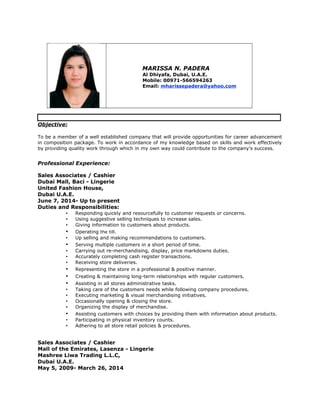 MARISSA N. PADERA
Al Dhiyafa, Dubai, U.A.E.
Mobile: 00971-566594263
Email: mharissepadera@yahoo.com
Objective:
To be a member of a well established company that will provide opportunities for career advancement
in composition package. To work in accordance of my knowledge based on skills and work effectively
by providing quality work through which in my own way could contribute to the company’s success.
Professional Experience:
Sales Associates / Cashier
Dubai Mall, Baci - Lingerie
United Fashion House,
Dubai U.A.E.
June 7, 2014- Up to present
Duties and Responsibilities:
• Responding quickly and resourcefully to customer requests or concerns.
• Using suggestive selling techniques to increase sales.
• Giving information to customers about products.
• Operating the till.
• Up selling and making recommendations to customers.
• Serving multiple customers in a short period of time.
• Carrying out re-merchandising, display, price markdowns duties.
• Accurately completing cash register transactions.
• Receiving store deliveries.
• Representing the store in a professional & positive manner.
• Creating & maintaining long-term relationships with regular customers.
• Assisting in all stores administrative tasks.
• Taking care of the customers needs while following company procedures.
• Executing marketing & visual merchandising initiatives.
• Occasionally opening & closing the store.
• Organizing the display of merchandise.
• Assisting customers with choices by providing them with information about products.
• Participating in physical inventory counts.
• Adhering to all store retail policies & procedures.
Sales Associates / Cashier
Mall of the Emirates, Lasenza - Lingerie
Mashree Liwa Trading L.L.C,
Dubai U.A.E.
May 5, 2009- March 26, 2014
 