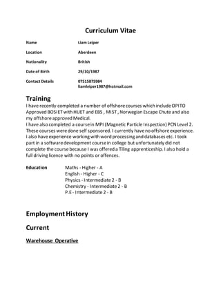 Curriculum Vitae
Name Liam Leiper
Location Aberdeen
Nationality British
Date of Birth 29/10/1987
Contact Details 07515875984
liamleiper1987@hotmail.com
Training
I have recently completed a number of offshorecourses which includeOPITO
Approved BOSIETwith HUET and EBS , MIST, Norwegian Escape Chute and also
my offshoreapproved Medical.
I have also completed a coursein MPI (Magnetic Particle Inspection) PCNLevel 2.
These courses weredone self sponsored. I currently haveno offshoreexperience.
I also haveexperience working with word processing and databases etc. I took
part in a softwaredevelopment coursein college but unfortunately did not
complete the coursebecause I was offered a Tiling apprenticeship. I also hold a
full driving licence with no points or offences.
Education Maths - Higher - A
English - Higher - C
Physics - Intermediate2 - B
Chemistry - Intermediate2 - B
P.E- Intermediate 2 - B
EmploymentHistory
Current
Warehouse Operative
 