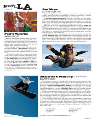 ELEVATE YOURSELF
One of the perks of living in L.A. is being able to escape to both the beach and the moun-
tains. Take advantage of the colder climate by hitting the slopes with the boys. This winter, Tom
Whitman offers West Coast LGBTs two opportunities to crush fresh powder. Celebrating its ninth
incarnation, Elevation: Mammoth Gay Ski Weekend returns with days full of skiing and
boarding and nights crammed with flirting and grinding. The event proved to be so popular that
it spawned a baby brother in the form of Elevation: Utah. Finally, Utah can revel in something
slightly gayer than the Sundance Film Festival or Mormonism, and much more entertaining.
Whitman created the Elevation weekends in order to provide an alternative to the generic par-
ty scene. It’s easy to get sucked into the WeHo loop and mindlessly flit from Eleven to Micky’s
then Fiesta and back again. Liberate yourself from your rut by rushing down the face of a pris-
tine snow-capped peak. It’ll put those gym-toned muscles to practical use. And, if nothing else,
you can tweak off your own natural endorphins.
If this all sounds too vanilla for you, don't worry. Both Elevation weekends provide nightly
dance parties, as well as apres-ski events designed for intermingling in a more social, bar-orient-
ed environment. This year, expect to shake your tight ass to the fresh sounds of DJ Josh Peace,
DJ Pornstar, DJ Escape and DJ Michael Paul, among others. So plan on spending your days on
the slopes, your nights on the dance floor and in-between, why not enjoy a Hot Toddy with a
hottie named Todd?
To purchase tickets, visit tickets.tomwhitmanpresents.com.
MORE 42
FROM 38
ELEVATION: UTAH
Park City, Utah
Feb. 18-21
ELEVATION: MAMMOTH
Mammoth, Calif.
Mar. 16-20
¡VIVA LA NOCHE!
A popular Mexican travel destination of the LGBT commu-
nity for decades, Puerto Vallarta has dozens of LGBT-owned-
and-operated businesses—everything from hotels and bars to
stores and restaurants—not to mention the gay beach at Los
Muertos. And with daily nonstop flights from L.A., you can
take your pick of when you’d like to escape.
When looking to vacation in Puerto Vallarta, look no fur-
ther than the exclusive Zona Romantica neighborhood,
where the gay community is able to truly enjoy itself, sur-
rounded by restaurants, bars, nightclubs, galleries and the gay
beach.
Puerto Vallarta is renowned for its sunset-to-sunrise nightlife
options, and the selection of gay bars and nightclubs is stag-
gering—we’re talking just as many as West Hollywood! Check
out Club Mañana, Mexico’s largest gay nightclub complex,
recently named by Out magazine one of the best gay bars in
the world; popular martini bars La Noche and Sama; the
famous Paco’s Ranch, featuring drag shows and dancing;
find male adult entertainers at the new, upscale Wet Dreams
and mainstay Antropology; and over a dozen more LGBT
options within the 10-square-block area of Zona Romantica.
For PV resources, visit gogaypuertovallarta.com and
gayguidevallarta.com.
EXTREME ADVENTURE
If you’re looking for more than an escape from L.A. and need an escape from the daily
drudgery, look no further than our Cali neighbor to the south. San Diego offers a breadth of
high adventure options to get your heart racing and your mind reset.
At San Diego Parasailing Adventures, experience the combined thrills of an offshore
powerboat ride, parachuting and gliding all in one action-packed adventure. The company
offers winch direct parasailing, which allows you to safely take off and land from a flight deck
located on the boat, as opposed to taking off from the beach—ouch! The view while para-
sailing can’t be beat, and it’s even more fun in a group! goparasailing.com
Just outside of San Diego, nestled between the mountains and the city, Skydive San
Diego wants you to see the world from 13,000 feet. Try one of two skydiving options: tan-
dem freefall skydive, where you’re harnessed to a licensed instructor before stepping out into
space, and solo freefall skydive, where you undergo a comprehensive course before jumping
into the unknown wearing your own parachute. Let the adrenaline pimps at Skydive San
Diego hook you up! skydivesandiego.com
Explore Mission Bay from a sea lion’s point of view, both above and below the waterline,
with The Adventure Center. Take a self-guided trip atop an ocean kayak, launching from
the beach into the bay. Bring along a waterproof camera and head into the bay’s super calm
Bonita Cove, a protected snorkel environment protected by large breakwater rocks, providing
an ideal habitat for local sea life and referred to some as an underwater zoo. Check out starfish,
lobsters, stingrays, eels and maybe even an octopus or two. supercooladventures.com
| BY MIKE CIRIACO
 