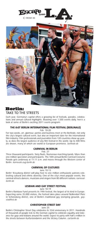 TAKE TO THE STREETS
Each year, Germany’s capital offers a growing list of festivals, parades, celebra-
tions and annual cultural highlights. Boasting over 1,500 events daily, here’s a
look at some of Berlin’s exciting 2011 events program:
THE 61ST BERLIN INTERNATIONAL FILM FESTIVAL (BERLINALE)
Feb. 10-20
For two weeks, art, glamour, parties and business meet at the Berlinale, not only
the city’s largest cultural event, but also an important date for the international
film industry. Film professionals and journalists from 120 countries show up year-
ly, as does the largest audience of any film festival in the world. Up to 400 films
are shown, many of which are world or European premieres. berlinale.de
CARNIVAL IN BERLIN
Feb. 27
Three thousand participants. Sixty floats. Numerous marching bands. More than
one million spectators and participants. The 10th annual Berlin Carnival Costume
Parade gets underway at 11:11 a.m. and moves through the Western center of
Berlin. karnevals-zug-berlin.de
CARNIVAL OF CULTURES
June 10-13
Berlin’ Kreuzberg district will play host to one million enthusiastic patrons cele-
brating cultural and ethnic diversity. One of the city’s most popular events, the
carnival attracts dancers, musicians and singers from 80 different nations. karneval-
berlin.de
LESBIAN AND GAY STREET FESTIVAL
June 18-19
Berlin’s Rainbow Fund presents its 19th festival, the largest of its kind in Europe.
Expecting some 35,000 visitors, the festival takes place around Nollendorf Platz
in Schöneberg district, one of Berlin’s traditional gay stomping grounds. gay-
stadtfest.de
CHRISTOPHER STREET DAY
June 25
Berlin’s Christopher Street Day celebrates its 33rd anniversary in 2011. Hundreds
of thousands of people trek to the German capital to celebrate equality and toler-
ance for gays and lesbians around the world. Expect to party with half a million in
the streets between Kurfürstendamm and the Victory Column. csd-berlin.de
FROM 40
 