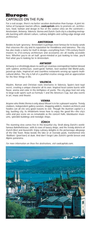 Zürich
CAPITALIZE ON THE FUN
For a real escape, there’s no better vacation destination than Europe. A joint ini-
tiative of European tourism offices, coolcapitals aims to promote art, architec-
ture, food, fashion and design in five of the coolest cities on the continent—
Amsterdam, Antwerp, Valencia, Vienna and Zürich. Each city is a dazzling metrop-
olis bursting with vibrant culture, culinary delights and cutting-edge design and
architecture.
AMSTERDAM
Besides its lush ‘greenery,’ Amsterdam is perhaps most famous for its lovely canals
that crisscross the city and its reputation for friendliness and tolerance. The city
has also made a name for itself in design—everything from 17th-century Dutch
masters to 21st-century architecture and accessories are all readily accessible
here. Whether you’re an art buff, green-minded or just looking to relax, you’ll
find what you’re looking for in Amsterdam.
ANTWERP
Antwerp is a refreshingly down-to-earth yet vivacious cosmopolitan habitat blessed
with sublime architecture, avant-garde fashion, beer-washed Old World pubs,
jazzed-up clubs, inspired art and countless restaurants serving up superb multi-
cultural dishes. The city is full of a youthful creative energy and an appreciation
for the finer things in life.
VALENCIA
Muslim, Roman and Christian roots intertwine in Valencia, Spain’s best kept
secret, creating a unique character all its own. Inspired local cuisine bursts with
flavor, aroma and color in the birthplace of paella. The city plays host not only
to large-scale sports such as Formula 1 and the America’s Cup, but also events
in art, music and theater.
VIENNA
Anyone who thinks Vienna is only about Mozart is in for a pleasant surprise. Trendy
clubbers, independent gallery curators, shopping addicts, modern architects and
foodies can all cite very good reasons to visit. Though the Austrian capital is a
big, bustling city, its inhabitants know how to enjoy the good life—the city’s
cafés and jazz scene are as remarkable as the concert halls, blockbuster muse-
ums, splendid buildings and nostalgic shops.
ZÜRICH
The stunning view comes free in this beautiful city. Stroll along Zürich’s world-
famous Bahnhofstrasse, with its rows of luxury shops, and the trendy districts of
Zürich-West and Aussersihl. Enjoy culinary delights in the picturesque alleyways
of the Old Town. Relax beside the lake or at riverside pools, transformed into
‘Badibars’ (pool bars) at dusk. And don’t forget Lake Zürich’s gentle breeze and
Alpine panorama.
For more information on these five destinations, visit coolcapitals.com.
 