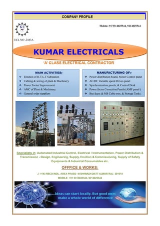 ECL NO .2483A
‘A’ CLASS ELECTRICAL CONTRACTOR
Specialists in: Automated Industrial Control, Electrical / Instrumentation, Power Distribution &
Transmission - Design, Engineering, Supply, Erection & Commissioning, Supply of Safety
Equipments & Industrial Consumables etc.
OFFFICE & WORKS:
J- 1143 RIICO INDL. AREA PHASE- III BHIWADI DISTT ALWAR RAJ. 301019
MOBILE: +91 9314025544, 9214025544
MAIN ACTIVITIES:-
 Erection of H.T/L.T Substation
 Cabling & wiring of plant & Machinery
 Power Factor Improvement.
 AMC of Plant & Machinery.
 General order suppliers
MANUFACTURING OF:-
 Power distribution board, Motor Control panel
 AC/DC Variable speed Drives panel
 Synchronization panels, & Control Desk
 Power factor Correction Panels (AMF panel )
 Bus ducts & MS Cable trey, & Storage Tanks.

KUMAR ELECTRICALS
Mobile: 91 9314025544, 9214025544
 