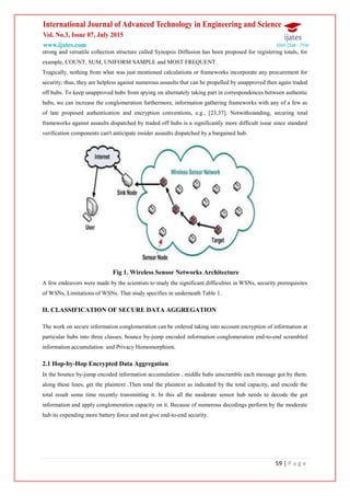 59 | P a g e
strong and versatile collection structure called Synopsis Diffusion has been proposed for registering totals, for
example, COUNT, SUM, UNIFORM SAMPLE and MOST FREQUENT.
Tragically, nothing from what was just mentioned calculations or frameworks incorporate any procurement for
security; thus, they are helpless against numerous assaults that can be propelled by unapproved then again traded
off hubs. To keep unapproved hubs from spying on alternately taking part in correspondences between authentic
hubs, we can increase the conglomeration furthermore, information gathering frameworks with any of a few as
of late proposed authentication and encryption conventions, e.g., [23,37]. Notwithstanding, securing total
frameworks against assaults dispatched by traded off hubs is a significantly more difficult issue since standard
verification components can't anticipate insider assaults dispatched by a bargained hub.
Fig 1. Wireless Sensor Networks Architecture
A few endeavors were made by the scientists to study the significant difficulties in WSNs, security prerequisites
of WSNs, Limitations of WSNs. That study specifies in underneath Table 1.
II. CLASSIFICATION OF SECURE DATA AGGREGATION
The work on secure information conglomeration can be ordered taking into account encryption of information at
particular hubs into three classes, bounce by-jump encoded information conglomeration end-to-end scrambled
information accumulation and Privacy Homomorphism.
2.1 Hop-by-Hop Encrypted Data Aggregation
In the bounce by-jump encoded information accumulation , middle hubs unscramble each message got by them.
along these lines, get the plaintext .Then total the plaintext as indicated by the total capacity, and encode the
total result some time recently transmitting it. In this all the moderate sensor hub needs to decode the got
information and apply conglomeration capacity on it. Because of numerous decodings perform by the moderate
hub its expending more battery force and not give end-to-end security.
 