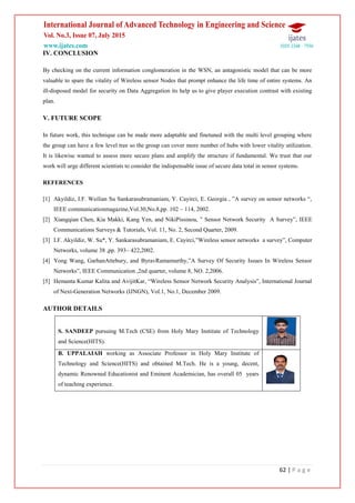 62 | P a g e
IV. CONCLUSION
By checking on the current information conglomeration in the WSN, an antagonistic model that can be more
valuable to spare the vitality of Wireless sensor Nodes that prompt enhance the life time of entire systems. An
ill-disposed model for security on Data Aggregation its help us to give player execution contrast with existing
plan.
V. FUTURE SCOPE
In future work, this technique can be made more adaptable and finetuned with the multi level grouping where
the group can have a few level tree so the group can cover more number of hubs with lower vitality utilization.
It is likewise wanted to assess more secure plans and amplify the structure if fundamental. We trust that our
work will urge different scientists to consider the indispensable issue of secure data total in sensor systems.
REFERENCES
[1] Akyildiz, I.F. Weilian Su Sankarasubramaniam, Y. Cayirci, E. Georgia , ”A survey on sensor networks “,
IEEE communicationmagazine,Vol.30,No.8,pp. 102 – 114, 2002.
[2] Xiangqian Chen, Kia Makki, Kang Yen, and NikiPissinou, ” Sensor Network Security A Survey”, IEEE
Communications Surveys & Tutorials, Vol. 11, No. 2, Second Quarter, 2009.
[3] I.F. Akyildiz, W. Su*, Y. Sankarasubramaniam, E. Cayirci,”Wireless sensor networks a survey”, Computer
Networks, volume 38 ,pp. 393– 422,2002.
[4] Yong Wang, GarhanAttebury, and ByravRamamurthy,”A Survey Of Security Issues In Wireless Sensor
Networks”, IEEE Communication ,2nd quarter, volume 8, NO. 2,2006.
[5] Hemanta Kumar Kalita and AvijitKar, “Wireless Sensor Network Security Analysis”, International Journal
of Next-Generation Networks (IJNGN), Vol.1, No.1, December 2009.
AUTHOR DETAILS
S. SANDEEP pursuing M.Tech (CSE) from Holy Mary Institute of Technology
and Science(HITS).
B. UPPALAIAH working as Associate Professor in Holy Mary Institute of
Technology and Science(HITS) and obtained M.Tech. He is a young, decent,
dynamic Renowned Educationist and Eminent Academician, has overall 05 years
of teaching experience.
 