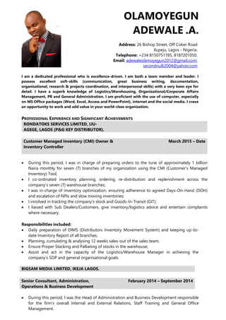 OLAMOYEGUN
ADEWALE .A.
Address: 26 Bishop Street, Off Coker Road
Ilupeju, Lagos - Nigeria.
Telephone: +234 8150751785, 8187201050.
Email: adewaleolamoyegun2012@gmail.com;
secondnulli2004@yahoo.com
I am a dedicated professional who is excellence-driven. I am both a team member and leader. I
possess excellent soft-skills (communication, great business writing, documentation,
organisational, research & projects coordination, and interpersonal skills) with a very keen eye for
detail. I have a superb knowledge of Logistics/Warehousing, Organizational/Corporate Affairs
Management, PR and General Administration. I am proficient with the use of computer, especially
on MS Office packages (Word, Excel, Access and PowerPoint), internet and the social media. I crave
an opportunity to work and add value in your world-class organization.
PROFESSIONAL EXPERIENCE AND SIGNIFICANT ACHIEVEMENTS
RONDATOKS SERVICES LIMITED, IJU-
AGEGE, LAGOS (P&G KEY DISTRIBUTOR).
Customer Managed Inventory (CMI) Owner &
Inventory Controller
March 2015 – Date
 During this period, I was in charge of preparing orders to the tune of approximately 1 billion
Naira monthly for seven (7) branches of my organization using the CMI (Customer’s Managed
Inventory) Tool;
 I co-ordinated inventory planning, ordering, re-distribution and replenishment across the
company’s seven (7) warehouse branches;
 I was in-charge of inventory optimization, ensuring adherence to agreed Days-On-Hand (DOH)
and escalation of NPIs and slow moving inventories;
 I involved in tracking the company’s stock and Goods-In-Transit (GIT);
 I liaised with Sub Dealers/Customers, give inventory/logistics advice and entertain complaints
where necessary.
Responsibilities included:
 Daily preparation of DIMS (Distributors Inventory Movement System) and keeping up-to-
date Inventory Report of all branches;
 Planning, cumulating & analysing 12 weeks sales-out of the sales team;
 Ensure Proper Stacking and Palliating of stocks in the warehouse;
 Assist and act in the capacity of the Logistics/Warehouse Manager in achieving the
company’s SOP and general organisational goals.
BIGSAM MEDIA LIMITED, IKEJA LAGOS.
Senior Consultant, Administration,
Operations & Business Development
February 2014 – September 2014
 During this period, I was the Head of Administration and Business Development responsible
for the firm’s overall Internal and External Relations, Staff Training and General Office
Management.
 