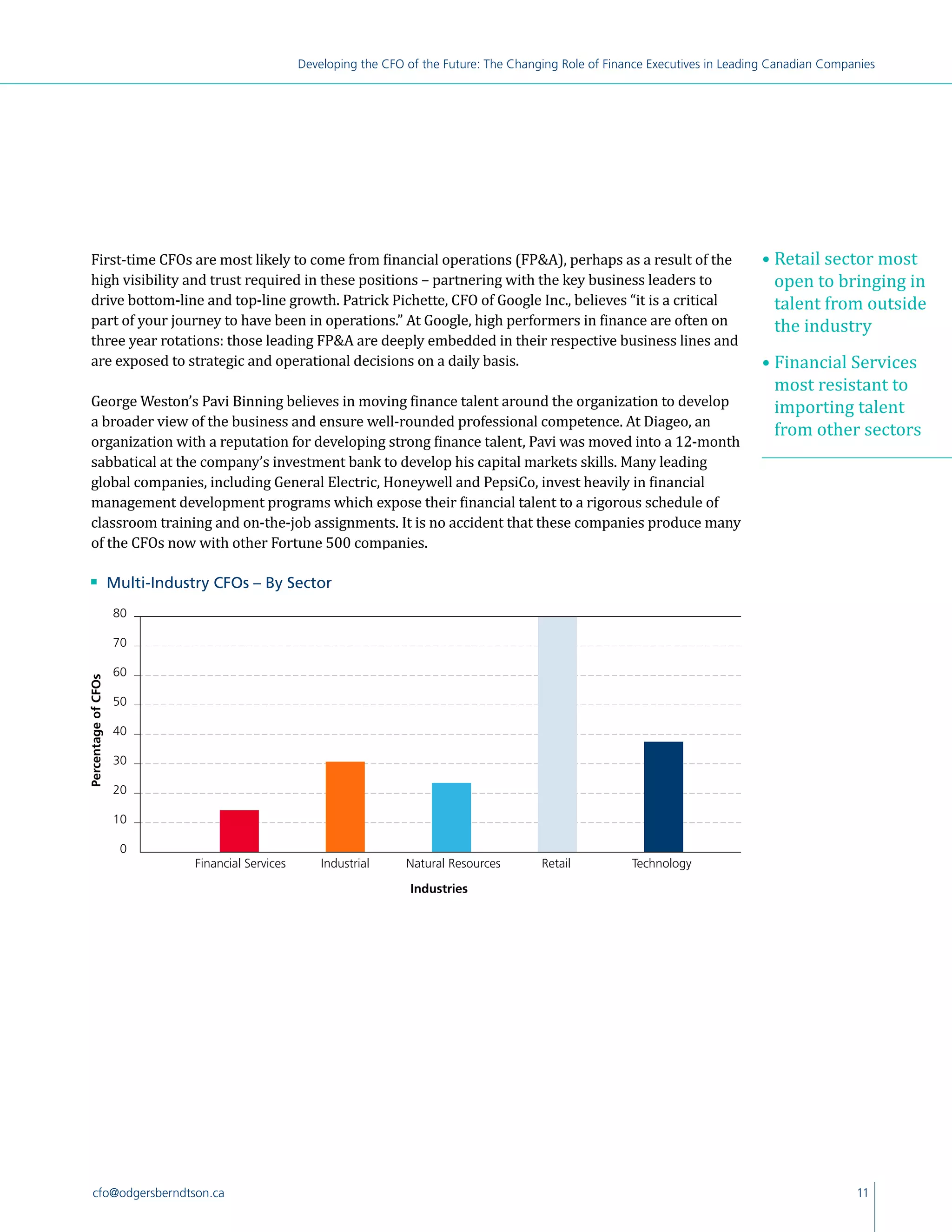 11cfo@odgersberndtson.ca
Developing the CFO of the Future: The Changing Role of Finance Executives in Leading Canadian Companies
First-time CFOs are most likely to come from financial operations (FPA), perhaps as a result of the
high visibility and trust required in these positions – partnering with the key business leaders to
drive bottom-line and top-line growth. Patrick Pichette, CFO of Google Inc., believes “it is a critical
part of your journey to have been in operations.” At Google, high performers in finance are often on
three year rotations: those leading FPA are deeply embedded in their respective business lines and
are exposed to strategic and operational decisions on a daily basis.
George Weston’s Pavi Binning believes in moving finance talent around the organization to develop
a broader view of the business and ensure well-rounded professional competence. At Diageo, an
organization with a reputation for developing strong finance talent, Pavi was moved into a 12-month
sabbatical at the company’s investment bank to develop his capital markets skills. Many leading
global companies, including General Electric, Honeywell and PepsiCo, invest heavily in financial
management development programs which expose their financial talent to a rigorous schedule of
classroom training and on-the-job assignments. It is no accident that these companies produce many
of the CFOs now with other Fortune 500 companies.
n 	 Multi-Industry CFOs – By Sector
0
10
20
30
40
50
60
70
80
Industries
80
70
60
PercentageofCFOs
0
50
30
20
40
10
Industries
• Retail sector most
open to bringing in
talent from outside
the industry
• Financial Services
most resistant to
importing talent
from other sectors
Financial Services Industrial Natural Resources Retail Technology
 