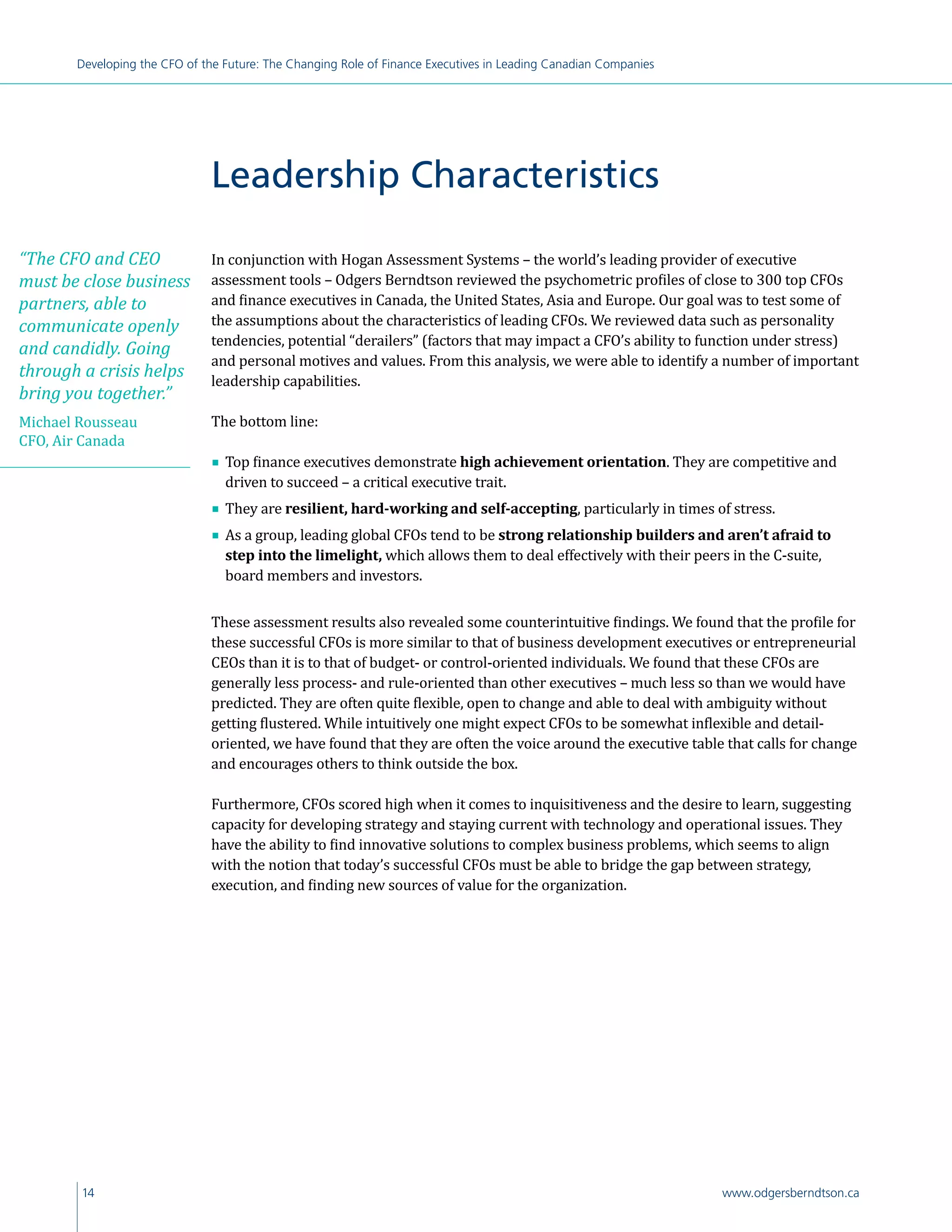 14 www.odgersberndtson.ca
Developing the CFO of the Future: The Changing Role of Finance Executives in Leading Canadian Companies
In conjunction with Hogan Assessment Systems – the world’s leading provider of executive
assessment tools – Odgers Berndtson reviewed the psychometric profiles of close to 300 top CFOs
and finance executives in Canada, the United States, Asia and Europe. Our goal was to test some of
the assumptions about the characteristics of leading CFOs. We reviewed data such as personality
tendencies, potential “derailers” (factors that may impact a CFO’s ability to function under stress)
and personal motives and values. From this analysis, we were able to identify a number of important
leadership capabilities.
The bottom line:
∎∎ Top finance executives demonstrate high achievement orientation. They are competitive and
driven to succeed – a critical executive trait.
∎∎ They are resilient, hard-working and self-accepting, particularly in times of stress.
∎∎ As a group, leading global CFOs tend to be strong relationship builders and aren’t afraid to
step into the limelight, which allows them to deal effectively with their peers in the C-suite,
board members and investors.
These assessment results also revealed some counterintuitive findings. We found that the profile for
these successful CFOs is more similar to that of business development executives or entrepreneurial
CEOs than it is to that of budget- or control-oriented individuals. We found that these CFOs are
generally less process- and rule-oriented than other executives – much less so than we would have
predicted. They are often quite flexible, open to change and able to deal with ambiguity without
getting flustered. While intuitively one might expect CFOs to be somewhat inflexible and detail-
oriented, we have found that they are often the voice around the executive table that calls for change
and encourages others to think outside the box.
Furthermore, CFOs scored high when it comes to inquisitiveness and the desire to learn, suggesting
capacity for developing strategy and staying current with technology and operational issues. They
have the ability to find innovative solutions to complex business problems, which seems to align
with the notion that today’s successful CFOs must be able to bridge the gap between strategy,
execution, and finding new sources of value for the organization.
Leadership Characteristics
“The CFO and CEO
must be close business
partners, able to
communicate openly
and candidly. Going
through a crisis helps
bring you together.”
Michael Rousseau
CFO, Air Canada
 