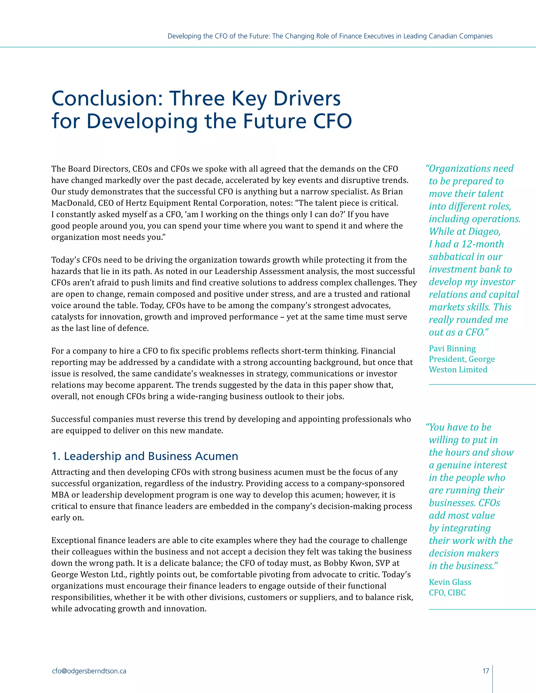 17cfo@odgersberndtson.ca
Developing the CFO of the Future: The Changing Role of Finance Executives in Leading Canadian Companies
Conclusion: Three Key Drivers
for Developing the Future CFO
The Board Directors, CEOs and CFOs we spoke with all agreed that the demands on the CFO
have changed markedly over the past decade, accelerated by key events and disruptive trends.
Our study demonstrates that the successful CFO is anything but a narrow specialist. As Brian
MacDonald, CEO of Hertz Equipment Rental Corporation, notes: “The talent piece is critical.
I constantly asked myself as a CFO, ‘am I working on the things only I can do?’ If you have
good people around you, you can spend your time where you want to spend it and where the
organization most needs you.”
Today’s CFOs need to be driving the organization towards growth while protecting it from the
hazards that lie in its path. As noted in our Leadership Assessment analysis, the most successful
CFOs aren’t afraid to push limits and find creative solutions to address complex challenges. They
are open to change, remain composed and positive under stress, and are a trusted and rational
voice around the table. Today, CFOs have to be among the company’s strongest advocates,
catalysts for innovation, growth and improved performance – yet at the same time must serve
as the last line of defence.
For a company to hire a CFO to fix specific problems reflects short-term thinking. Financial
reporting may be addressed by a candidate with a strong accounting background, but once that
issue is resolved, the same candidate’s weaknesses in strategy, communications or investor
relations may become apparent. The trends suggested by the data in this paper show that,
overall, not enough CFOs bring a wide-ranging business outlook to their jobs.
Successful companies must reverse this trend by developing and appointing professionals who
are equipped to deliver on this new mandate.
1. Leadership and Business Acumen
Attracting and then developing CFOs with strong business acumen must be the focus of any
successful organization, regardless of the industry. Providing access to a company-sponsored
MBA or leadership development program is one way to develop this acumen; however, it is
critical to ensure that finance leaders are embedded in the company’s decision-making process
early on.
Exceptional finance leaders are able to cite examples where they had the courage to challenge
their colleagues within the business and not accept a decision they felt was taking the business
down the wrong path. It is a delicate balance; the CFO of today must, as Bobby Kwon, SVP at
George Weston Ltd., rightly points out, be comfortable pivoting from advocate to critic. Today’s
organizations must encourage their finance leaders to engage outside of their functional
responsibilities, whether it be with other divisions, customers or suppliers, and to balance risk,
while advocating growth and innovation.
“You have to be
willing to put in
the hours and show
a genuine interest
in the people who
are running their
businesses. CFOs
add most value
by integrating
their work with the
decision makers
in the business.”
Kevin Glass
CFO, CIBC
“Organizations need
to be prepared to
move their talent
into different roles,
including operations.
While at Diageo,
I had a 12-month
sabbatical in our
investment bank to
develop my investor
relations and capital
markets skills. This
really rounded me
out as a CFO.”
Pavi Binning
President, George
Weston Limited
 