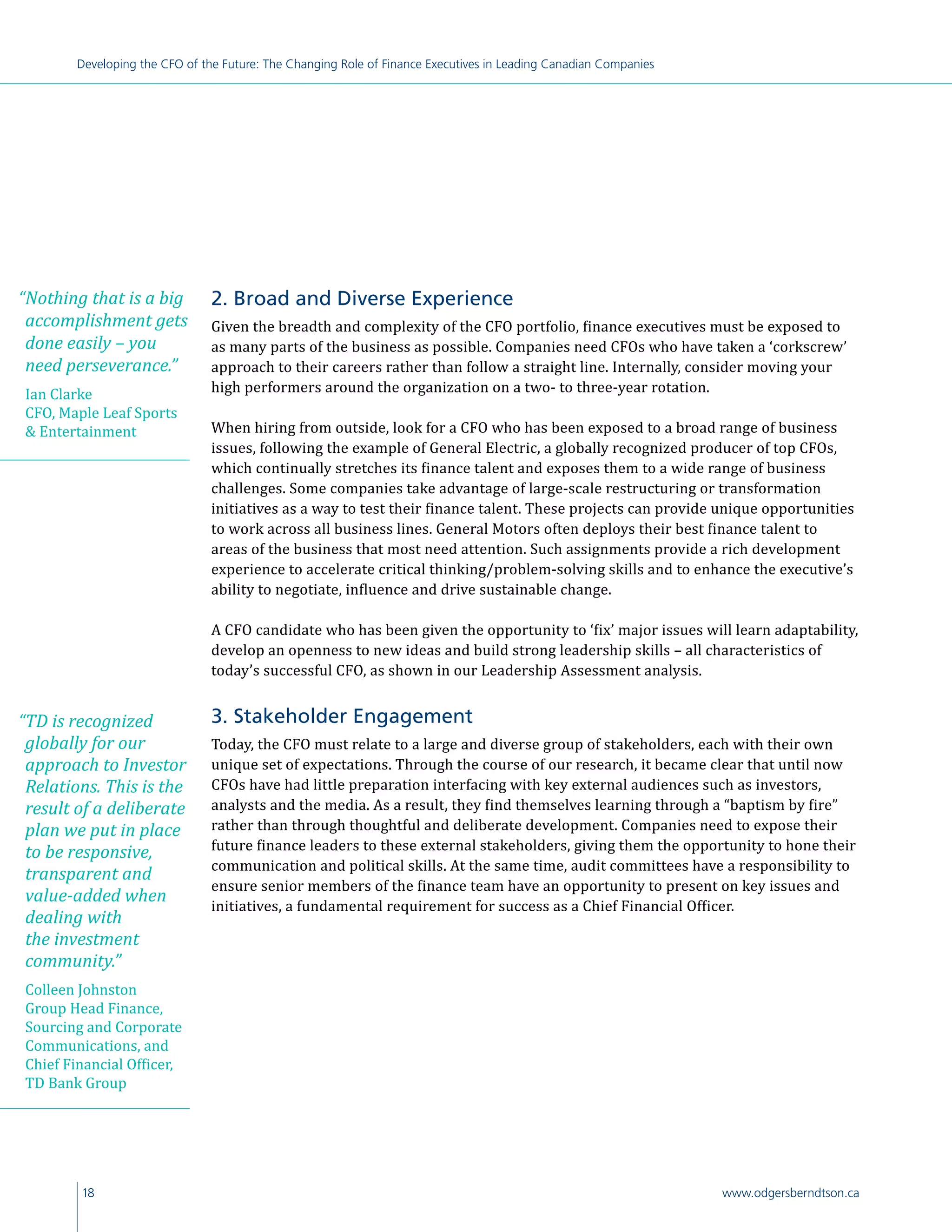 18 www.odgersberndtson.ca
Developing the CFO of the Future: The Changing Role of Finance Executives in Leading Canadian Companies
2. Broad and Diverse Experience
Given the breadth and complexity of the CFO portfolio, finance executives must be exposed to
as many parts of the business as possible. Companies need CFOs who have taken a ‘corkscrew’
approach to their careers rather than follow a straight line. Internally, consider moving your
high performers around the organization on a two- to three-year rotation.
When hiring from outside, look for a CFO who has been exposed to a broad range of business
issues, following the example of General Electric, a globally recognized producer of top CFOs,
which continually stretches its finance talent and exposes them to a wide range of business
challenges. Some companies take advantage of large-scale restructuring or transformation
initiatives as a way to test their finance talent. These projects can provide unique opportunities
to work across all business lines. General Motors often deploys their best finance talent to
areas of the business that most need attention. Such assignments provide a rich development
experience to accelerate critical thinking/problem-solving skills and to enhance the executive’s
ability to negotiate, influence and drive sustainable change.
A CFO candidate who has been given the opportunity to ‘fix’ major issues will learn adaptability,
develop an openness to new ideas and build strong leadership skills ­– all characteristics of
today’s successful CFO, as shown in our Leadership Assessment analysis.
3. Stakeholder Engagement
Today, the CFO must relate to a large and diverse group of stakeholders, each with their own
unique set of expectations. Through the course of our research, it became clear that until now
CFOs have had little preparation interfacing with key external audiences such as investors,
analysts and the media. As a result, they find themselves learning through a “baptism by fire”
rather than through thoughtful and deliberate development. Companies need to expose their
future finance leaders to these external stakeholders, giving them the opportunity to hone their
communication and political skills. At the same time, audit committees have a responsibility to
ensure senior members of the finance team have an opportunity to present on key issues and
initiatives, a fundamental requirement for success as a Chief Financial Officer.
“TD is recognized
globally for our
approach to Investor
Relations. This is the
result of a deliberate
plan we put in place
to be responsive,
transparent and
value-added when
dealing with
the investment
community.”
Colleen Johnston
Group Head Finance,
Sourcing and Corporate
Communications, and
Chief Financial Officer,
TD Bank Group
“Nothing that is a big
accomplishment gets
done easily – you
need perseverance.”
Ian Clarke
CFO, Maple Leaf Sports
 Entertainment
 