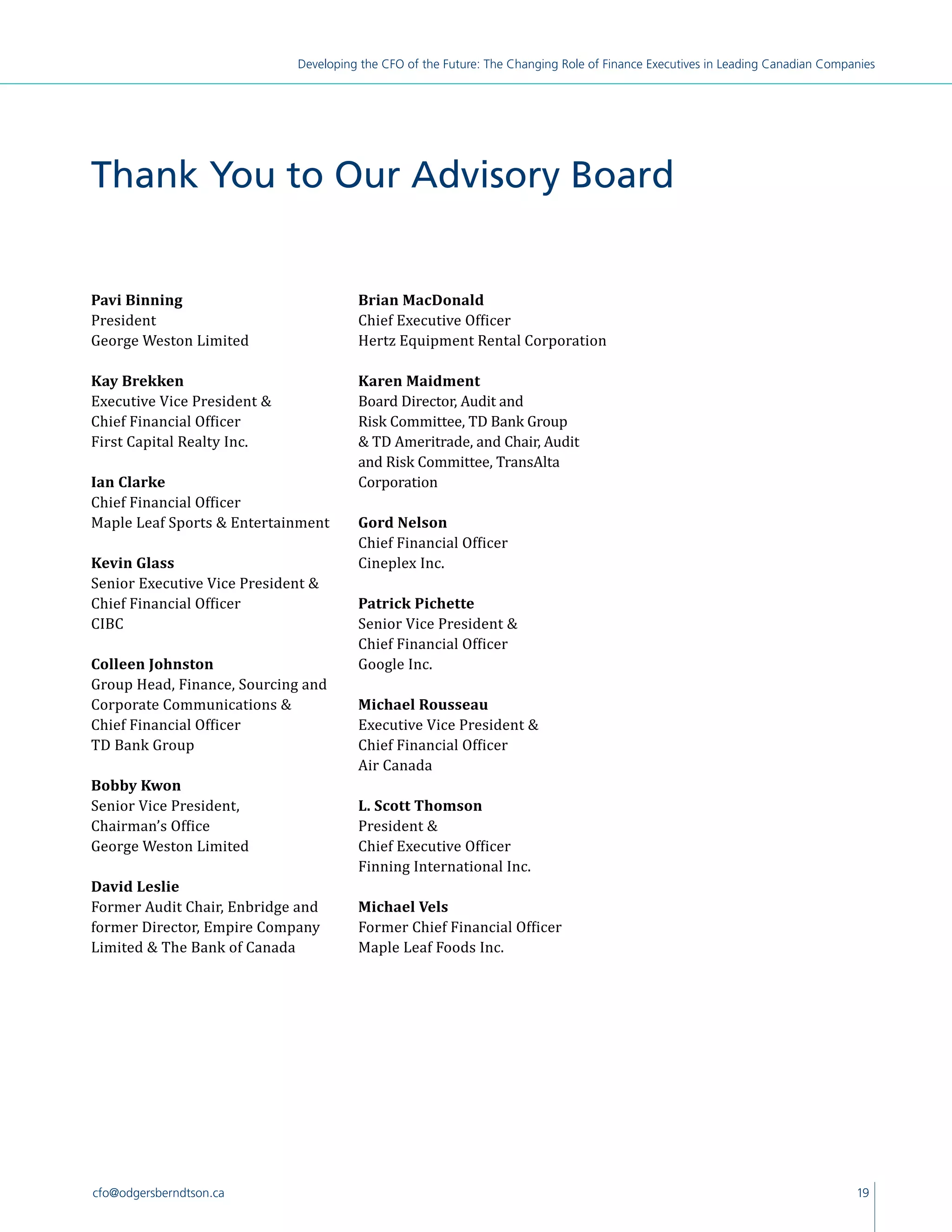 19cfo@odgersberndtson.ca
Developing the CFO of the Future: The Changing Role of Finance Executives in Leading Canadian Companies
Pavi Binning
President
George Weston Limited
Kay Brekken
Executive Vice President 
Chief Financial Officer
First Capital Realty Inc.
Ian Clarke
Chief Financial Officer
Maple Leaf Sports  Entertainment
Kevin Glass
Senior Executive Vice President 
Chief Financial Officer
CIBC
Colleen Johnston
Group Head, Finance, Sourcing and
Corporate Communications 
Chief Financial Officer
TD Bank Group
Bobby Kwon
Senior Vice President,
Chairman’s Office
George Weston Limited
David Leslie
Former Audit Chair, Enbridge and
former Director, Empire Company
Limited  The Bank of Canada
Brian MacDonald
Chief Executive Officer
Hertz Equipment Rental Corporation
Karen Maidment
Board Director, Audit and
Risk Committee, TD Bank Group
 TD Ameritrade, and Chair, Audit
and Risk Committee, TransAlta
Corporation
Gord Nelson
Chief Financial Officer
Cineplex Inc.
Patrick Pichette
Senior Vice President 
Chief Financial Officer
Google Inc.
Michael Rousseau
Executive Vice President 
Chief Financial Officer
Air Canada
L. Scott Thomson
President 
Chief Executive Officer
Finning International Inc.
Michael Vels
Former Chief Financial Officer
Maple Leaf Foods Inc.
Thank You to Our Advisory Board
 