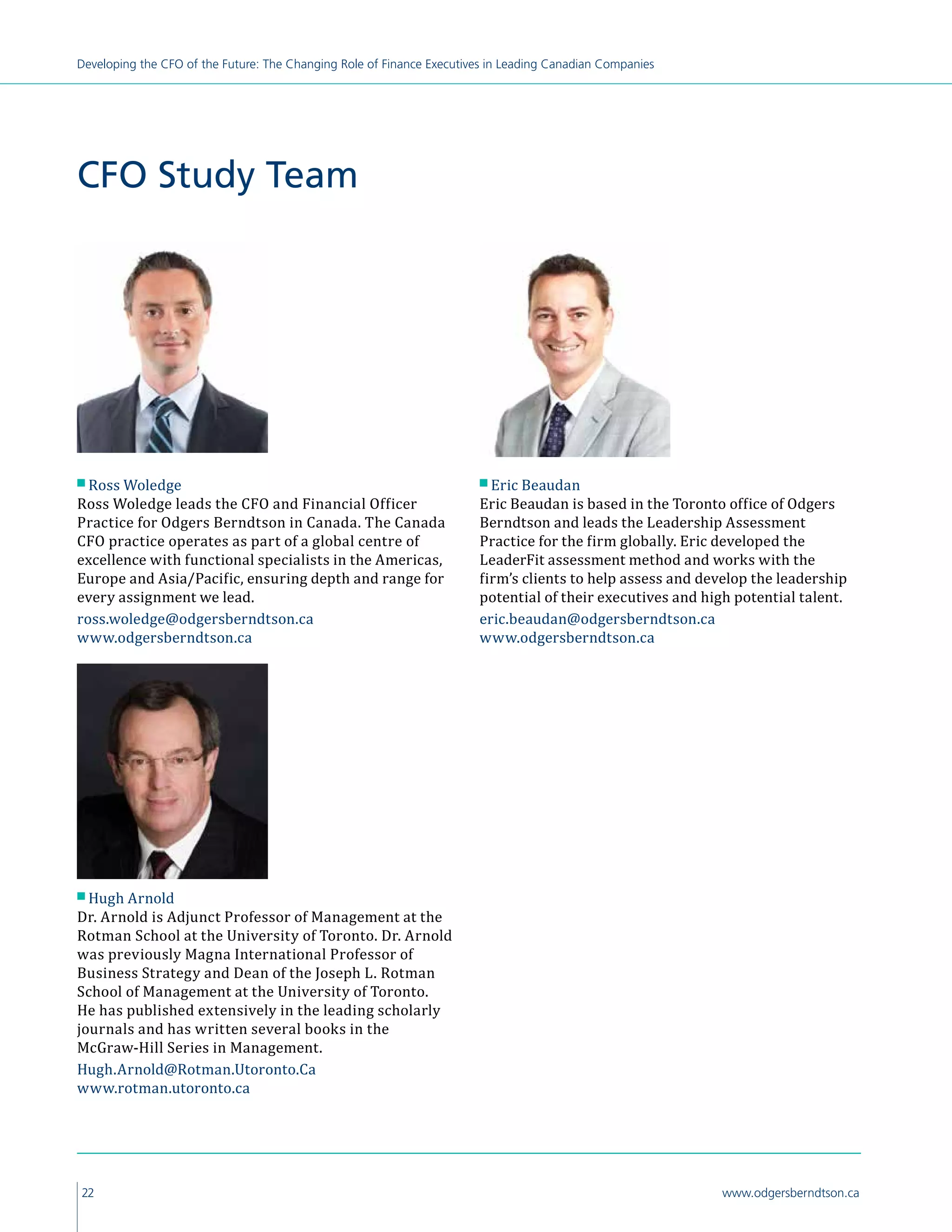 22 www.odgersberndtson.ca
Developing the CFO of the Future: The Changing Role of Finance Executives in Leading Canadian Companies
CFO Study Team
n Ross Woledge
Ross Woledge leads the CFO and Financial Officer
Practice for Odgers Berndtson in Canada. The Canada
CFO practice operates as part of a global centre of
excellence with functional specialists in the Americas,
Europe and Asia/Pacific, ensuring depth and range for
every assignment we lead.
ross.woledge@odgersberndtson.ca
www.odgersberndtson.ca
n Hugh Arnold
Dr. Arnold is Adjunct Professor of Management at the
Rotman School at the University of Toronto. Dr. Arnold
was previously Magna International Professor of
Business Strategy and Dean of the Joseph L. Rotman
School of Management at the University of Toronto.
He has published extensively in the leading scholarly
journals and has written several books in the
McGraw-Hill Series in Management.
Hugh.Arnold@Rotman.Utoronto.Ca
www.rotman.utoronto.ca
n Eric Beaudan
Eric Beaudan is based in the Toronto office of Odgers
Berndtson and leads the Leadership Assessment
Practice for the firm globally. Eric developed the
LeaderFit assessment method and works with the
firm’s clients to help assess and develop the leadership
potential of their executives and high potential talent.
eric.beaudan@odgersberndtson.ca
www.odgersberndtson.ca
 