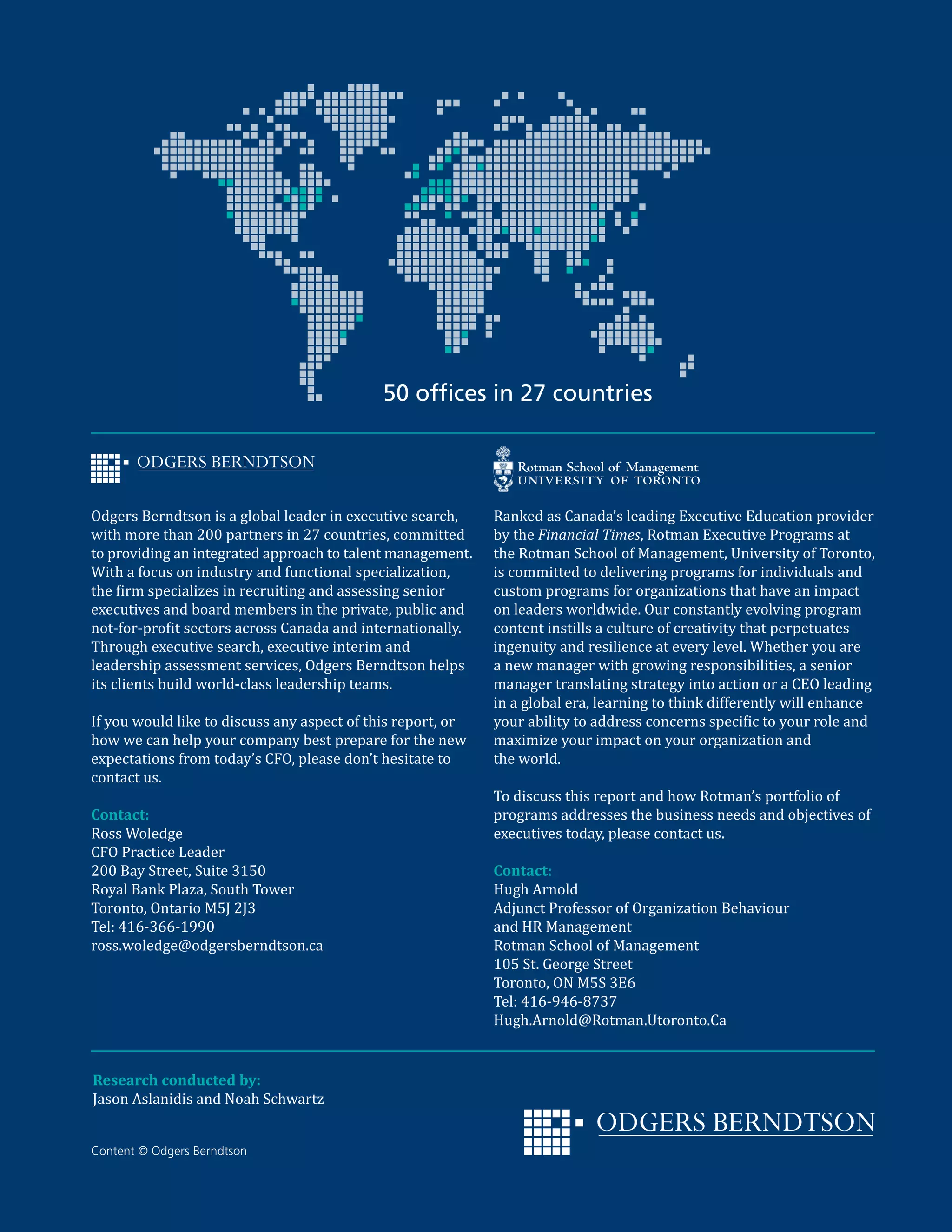 Content © Odgers Berndtson
Odgers Berndtson is a global leader in executive search,
with more than 200 partners in 27 countries, committed
to providing an integrated approach to talent management.
With a focus on industry and functional specialization,
the firm specializes in recruiting and assessing senior
executives and board members in the private, public and
not-for-profit sectors across Canada and internationally.
Through executive search, executive interim and
leadership assessment services, Odgers Berndtson helps
its clients build world-class leadership teams.
If you would like to discuss any aspect of this report, or
how we can help your company best prepare for the new
expectations from today’s CFO, please don’t hesitate to
contact us.
Contact:
Ross Woledge
CFO Practice Leader
200 Bay Street, Suite 3150
Royal Bank Plaza, South Tower
Toronto, Ontario M5J 2J3
Tel: 416-366-1990
ross.woledge@odgersberndtson.ca
Ranked as Canada’s leading Executive Education provider
by the Financial Times, Rotman Executive Programs at
the Rotman School of Management, University of Toronto,
is committed to delivering programs for individuals and
custom programs for organizations that have an impact
on leaders worldwide. Our constantly evolving program
content instills a culture of creativity that perpetuates
ingenuity and resilience at every level. Whether you are
a new manager with growing responsibilities, a senior
manager translating strategy into action or a CEO leading
in a global era, learning to think differently will enhance
your ability to address concerns specific to your role and
maximize your impact on your organization and
the world.
To discuss this report and how Rotman’s portfolio of
programs addresses the business needs and objectives of
executives today, please contact us.
Contact:
Hugh Arnold
Adjunct Professor of Organization Behaviour
and HR Management
Rotman School of Management
105 St. George Street
Toronto, ON M5S 3E6
Tel: 416-946-8737
Hugh.Arnold@Rotman.Utoronto.Ca
50 offices in 27 countries
Research conducted by:
Jason Aslanidis and Noah Schwartz
 