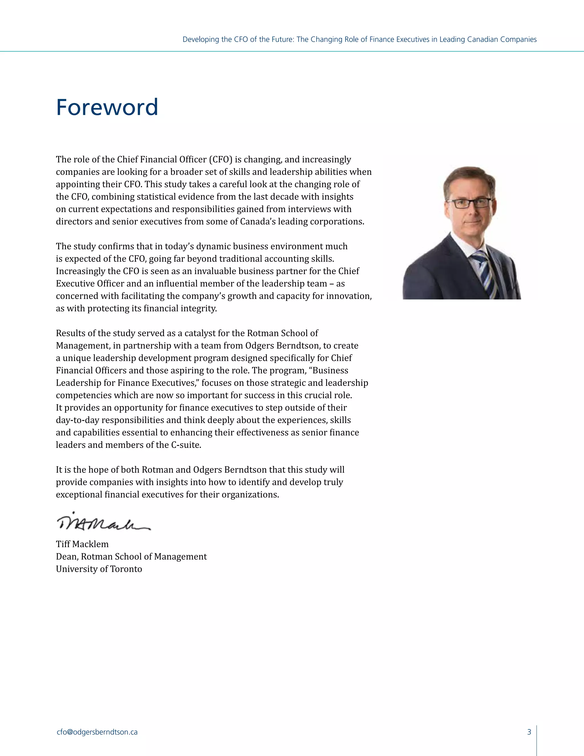 3cfo@odgersberndtson.ca
Developing the CFO of the Future: The Changing Role of Finance Executives in Leading Canadian Companies
The role of the Chief Financial Officer (CFO) is changing, and increasingly
companies are looking for a broader set of skills and leadership abilities when
appointing their CFO. This study takes a careful look at the changing role of
the CFO, combining statistical evidence from the last decade with insights
on current expectations and responsibilities gained from interviews with
directors and senior executives from some of Canada’s leading corporations.
The study confirms that in today’s dynamic business environment much
is expected of the CFO, going far beyond traditional accounting skills.
Increasingly the CFO is seen as an invaluable business partner for the Chief
Executive Officer and an influential member of the leadership team – as
concerned with facilitating the company’s growth and capacity for innovation,
as with protecting its financial integrity.
Results of the study served as a catalyst for the Rotman School of
Management, in partnership with a team from Odgers Berndtson, to create
a unique leadership development program designed specifically for Chief
Financial Officers and those aspiring to the role. The program, “Business
Leadership for Finance Executives,” focuses on those strategic and leadership
competencies which are now so important for success in this crucial role.
It provides an opportunity for finance executives to step outside of their
day-to-day responsibilities and think deeply about the experiences, skills
and capabilities essential to enhancing their effectiveness as senior finance
leaders and members of the C-suite.
It is the hope of both Rotman and Odgers Berndtson that this study will
provide companies with insights into how to identify and develop truly
exceptional financial executives for their organizations.
Tiff Macklem
Dean, Rotman School of Management
University of Toronto
Foreword
 