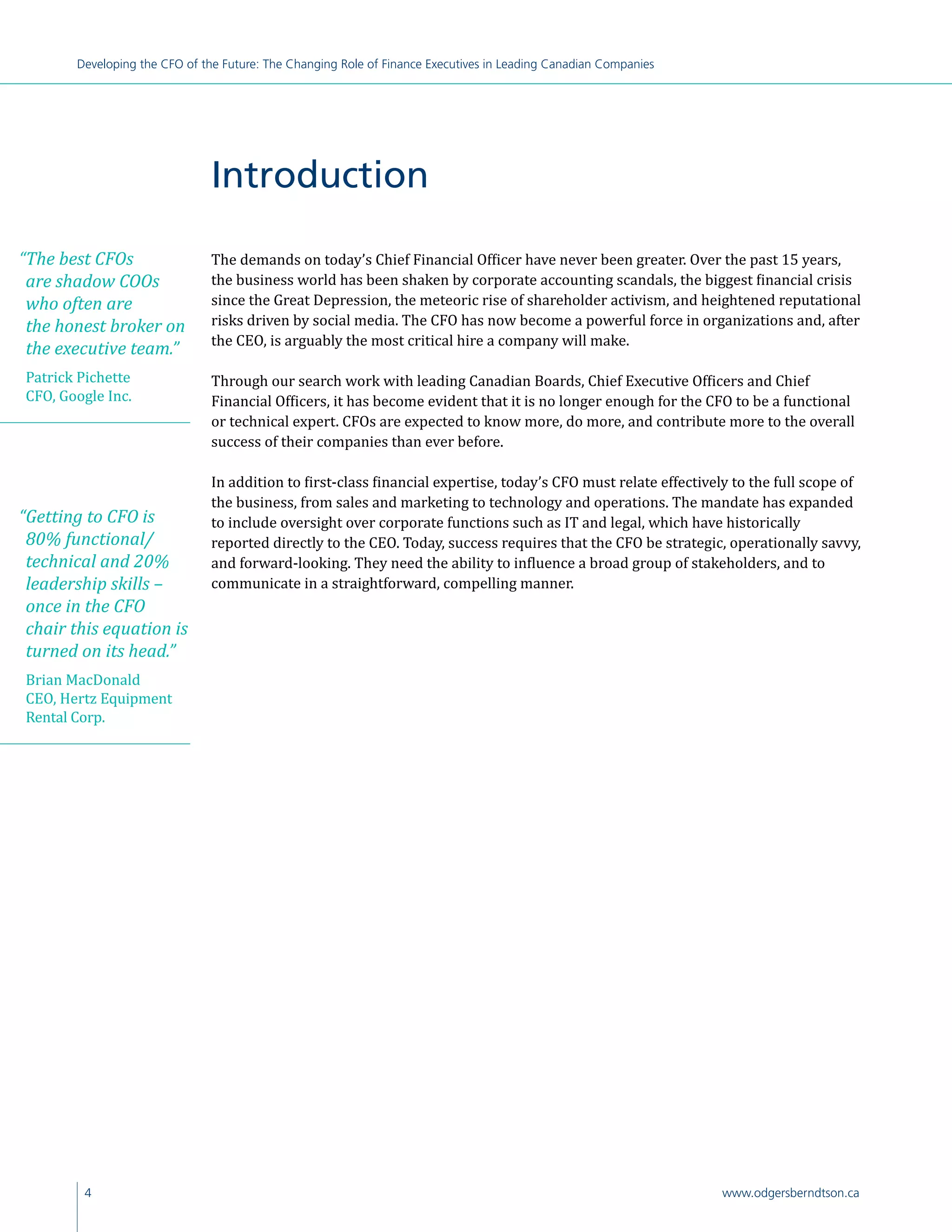 4 www.odgersberndtson.ca
Developing the CFO of the Future: The Changing Role of Finance Executives in Leading Canadian Companies
The demands on today’s Chief Financial Officer have never been greater. Over the past 15 years,
the business world has been shaken by corporate accounting scandals, the biggest financial crisis
since the Great Depression, the meteoric rise of shareholder activism, and heightened reputational
risks driven by social media. The CFO has now become a powerful force in organizations and, after
the CEO, is arguably the most critical hire a company will make.
Through our search work with leading Canadian Boards, Chief Executive Officers and Chief
Financial Officers, it has become evident that it is no longer enough for the CFO to be a functional
or technical expert. CFOs are expected to know more, do more, and contribute more to the overall
success of their companies than ever before.
In addition to first-class financial expertise, today’s CFO must relate effectively to the full scope of
the business, from sales and marketing to technology and operations. The mandate has expanded
to include oversight over corporate functions such as IT and legal, which have historically
reported directly to the CEO. Today, success requires that the CFO be strategic, operationally savvy,
and forward-looking. They need the ability to influence a broad group of stakeholders, and to
communicate in a straightforward, compelling manner.
Introduction
“The best CFOs
are shadow COOs
who often are
the honest broker on
the executive team.”
Patrick Pichette
CFO, Google Inc.
“Getting to CFO is
80% functional/
technical and 20%
leadership skills –
once in the CFO
chair this equation is
turned on its head.”
Brian MacDonald
CEO, Hertz Equipment
Rental Corp.
 