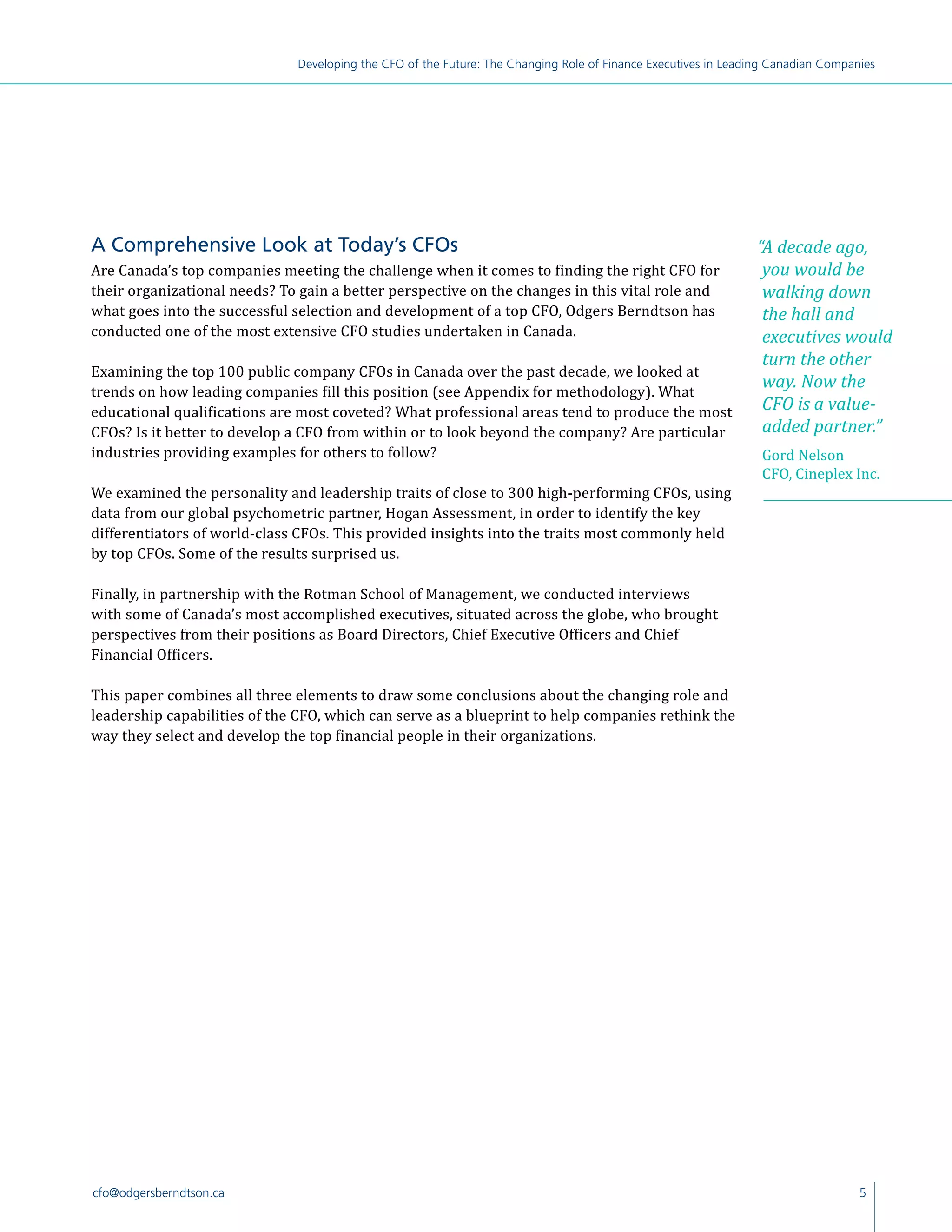 5cfo@odgersberndtson.ca
Developing the CFO of the Future: The Changing Role of Finance Executives in Leading Canadian Companies
“A decade ago,
you would be
walking down
the hall and
executives would
turn the other
way. Now the
CFO is a value-
added partner.”
Gord Nelson
CFO, Cineplex Inc.
A Comprehensive Look at Today’s CFOs
Are Canada’s top companies meeting the challenge when it comes to finding the right CFO for
their organizational needs? To gain a better perspective on the changes in this vital role and
what goes into the successful selection and development of a top CFO, Odgers Berndtson has
conducted one of the most extensive CFO studies undertaken in Canada.
Examining the top 100 public company CFOs in Canada over the past decade, we looked at
trends on how leading companies fill this position (see Appendix for methodology). What
educational qualifications are most coveted? What professional areas tend to produce the most
CFOs? Is it better to develop a CFO from within or to look beyond the company? Are particular
industries providing examples for others to follow?
We examined the personality and leadership traits of close to 300 high-performing CFOs, using
data from our global psychometric partner, Hogan Assessment, in order to identify the key
differentiators of world-class CFOs. This provided insights into the traits most commonly held
by top CFOs. Some of the results surprised us.
Finally, in partnership with the Rotman School of Management, we conducted interviews
with some of Canada’s most accomplished executives, situated across the globe, who brought
perspectives from their positions as Board Directors, Chief Executive Officers and Chief
Financial Officers.
This paper combines all three elements to draw some conclusions about the changing role and
leadership capabilities of the CFO, which can serve as a blueprint to help companies rethink the
way they select and develop the top financial people in their organizations.
 