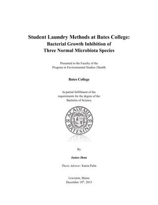 Student Laundry Methods at Bates College:
Bacterial Growth Inhibition of
Three Normal Microbiota Species
Presented to the Faculty of the
Program in Environmental Studies | Health
Bates College
In partial fulfillment of the
requirements for the degree of the
Bachelor of Science
By
James Jhun
Thesis Advisor: Karen Palin
Lewiston, Maine
December 18th
, 2015
 