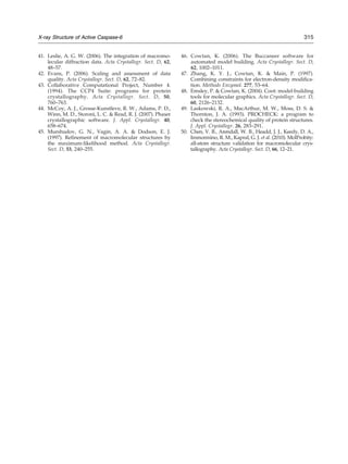 41. Leslie, A. G. W. (2006). The integration of macromo-
lecular diffraction data. Acta Crystallogr. Sect. D, 62,
48–57.
42. Evans, P. (2006). Scaling and assessment of data
quality. Acta Crystallogr. Sect. D, 62, 72–82.
43. Collaborative Computational Project, Number 4.
(1994). The CCP4 Suite: programs for protein
crystallography. Acta Crystallogr. Sect. D, 50,
760–763.
44. McCoy, A. J., Grosse-Kunstleve, R. W., Adams, P. D.,
Winn, M. D., Storoni, L. C. & Read, R. J. (2007). Phaser
crystallographic software. J. Appl. Crystallogr. 40,
658–674.
45. Murshudov, G. N., Vagin, A. A. & Dodson, E. J.
(1997). Refinement of macromolecular structures by
the maximum-likelihood method. Acta Crystallogr.
Sect. D, 53, 240–255.
46. Cowtan, K. (2006). The Buccaneer software for
automated model building. Acta Crystallogr. Sect. D,
62, 1002–1011.
47. Zhang, K. Y. J., Cowtan, K. & Main, P. (1997).
Combining constraints for electron-density modifica-
tion. Methods Enzymol. 277, 53–64.
48. Emsley, P. & Cowtan, K. (2004). Coot: model-building
tools for molecular graphics. Acta Crystallogr. Sect. D,
60, 2126–2132.
49. Laskowski, R. A., MacArthur, M. W., Moss, D. S. &
Thornton, J. A. (1993). PROCHECK: a program to
check the stereochemical quality of protein structures.
J. Appl. Crystallogr. 26, 283–291.
50. Chen, V. B., Arendall, W. B., Headd, J. J., Keedy, D. A.,
Immormino, R. M., Kapral, G. J. et al. (2010). MolProbity:
all-atom structure validation for macromolecular crys-
tallography. Acta Crystallogr. Sect. D, 66, 12–21.
315X-ray Structure of Active Caspase-6
 