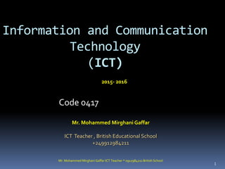 Mr. Mohammed Mirghani Gaffar ICT Teacher * 0912984211 British School
1
Information and Communication
Technology
(ICT)
Code 0417
Mr. Mohammed Mirghani Gaffar
ICT Teacher , British Educational School
+249912984211
2015- 2016
 
