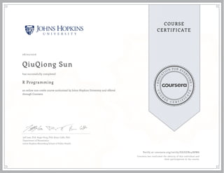 EDUCA
T
ION FOR EVE
R
YONE
CO
U
R
S
E
C E R T I F
I
C
A
TE
COURSE
CERTIFICATE
08/02/2016
QiuQiong Sun
R Programming
an online non-credit course authorized by Johns Hopkins University and offered
through Coursera
has successfully completed
Jeff Leek, PhD; Roger Peng, PhD; Brian Caffo, PhD
Department of Biostatistics
Johns Hopkins Bloomberg School of Public Health
Verify at coursera.org/verify/ES7EZN24H8W6
Coursera has confirmed the identity of this individual and
their participation in the course.
 