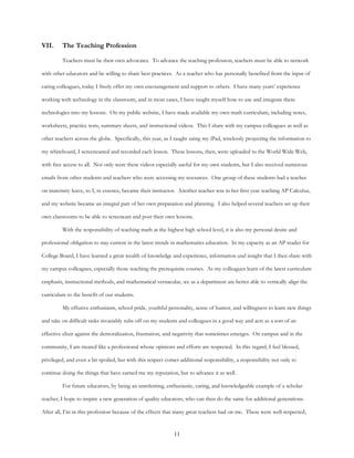 11
VII. The Teaching Profession
Teachers must be their own advocates. To advance the teaching profession, teachers must be able to network
with other educators and be willing to share best practices. As a teacher who has personally benefited from the input of
caring colleagues, today I freely offer my own encouragement and support to others. I have many years’ experience
working with technology in the classroom, and in most cases, I have taught myself how to use and integrate these
technologies into my lessons. On my public website, I have made available my own math curriculum, including notes,
worksheets, practice tests, summary sheets, and instructional videos. This I share with my campus colleagues as well as
other teachers across the globe. Specifically, this year, as I taught using my iPad, wirelessly projecting the information to
my whiteboard, I screencasted and recorded each lesson. These lessons, then, were uploaded to the World Wide Web,
with free access to all. Not only were these videos especially useful for my own students, but I also received numerous
emails from other students and teachers who were accessing my resources. One group of these students had a teacher
on maternity leave, so I, in essence, became their instructor. Another teacher was in her first year teaching AP Calculus,
and my website became an integral part of her own preparation and planning. I also helped several teachers set up their
own classrooms to be able to screencast and post their own lessons.
With the responsibility of teaching math at the highest high school level, it is also my personal desire and
professional obligation to stay current in the latest trends in mathematics education. In my capacity as an AP reader for
College Board, I have learned a great wealth of knowledge and experience, information and insight that I then share with
my campus colleagues, especially those teaching the prerequisite courses. As my colleagues learn of the latest curriculum
emphasis, instructional methods, and mathematical vernacular, we as a department are better able to vertically align the
curriculum to the benefit of our students.
My effusive enthusiasm, school pride, youthful personality, sense of humor, and willingness to learn new things
and take on difficult tasks invariably rubs off on my students and colleagues in a good way and acts as a sort of an
effective elixir against the demoralization, frustration, and negativity that sometimes emerges. On campus and in the
community, I am treated like a professional whose opinions and efforts are respected. In this regard, I feel blessed,
privileged, and even a bit spoiled, but with this respect comes additional responsibility, a responsibility not only to
continue doing the things that have earned me my reputation, but to advance it as well.
For future educators, by being an unrelenting, enthusiastic, caring, and knowledgeable example of a scholar-
teacher, I hope to inspire a new generation of quality educators, who can then do the same for additional generations.
After all, I’m in this profession because of the effects that many great teachers had on me. These were well-respected,
 