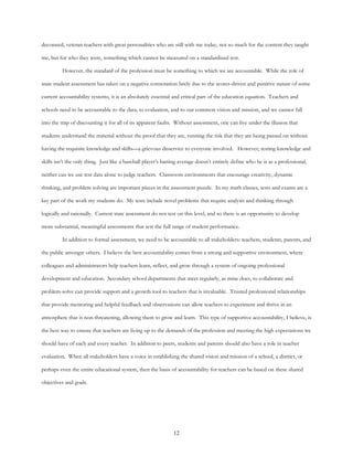 12
decorated, veteran teachers with great personalities who are still with me today, not so much for the content they taught
me, but for who they were, something which cannot be measured on a standardized test.
However, the standard of the profession must be something to which we are accountable. While the role of
state student assessment has taken on a negative connotation lately due to the scores-driven and punitive nature of some
current accountability systems, it is an absolutely essential and critical part of the education equation. Teachers and
schools need to be accountable to the data, to evaluation, and to our common vision and mission, and we cannot fall
into the trap of discounting it for all of its apparent faults. Without assessment, one can live under the illusion that
students understand the material without the proof that they are, running the risk that they are being passed on without
having the requisite knowledge and skills—a grievous disservice to everyone involved. However, testing knowledge and
skills isn’t the only thing. Just like a baseball player’s batting average doesn’t entirely define who he is as a professional,
neither can we use test data alone to judge teachers. Classroom environments that encourage creativity, dynamic
thinking, and problem solving are important pieces in the assessment puzzle. In my math classes, tests and exams are a
key part of the work my students do. My tests include novel problems that require analysis and thinking through
logically and rationally. Current state assessment do not test on this level, and so there is an opportunity to develop
more substantial, meaningful assessments that test the full range of student performance.
In addition to formal assessment, we need to be accountable to all stakeholders: teachers, students, parents, and
the public amongst others. I believe the best accountability comes from a strong and supportive environment, where
colleagues and administrators help teachers learn, reflect, and grow through a system of ongoing professional
development and education. Secondary school departments that meet regularly, as mine does, to collaborate and
problem-solve can provide support and a growth tool to teachers that is invaluable. Trusted professional relationships
that provide mentoring and helpful feedback and observations can allow teachers to experiment and thrive in an
atmosphere that is non-threatening, allowing them to grow and learn. This type of supportive accountability, I believe, is
the best way to ensure that teachers are living up to the demands of the profession and meeting the high expectations we
should have of each and every teacher. In addition to peers, students and parents should also have a role in teacher
evaluation. When all stakeholders have a voice in establishing the shared vision and mission of a school, a district, or
perhaps even the entire educational system, then the basis of accountability for teachers can be based on these shared
objectives and goals.
 