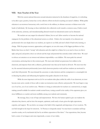 13
VIII. State Teacher of the Year
With the current national discussion around education immersed in the drumbeat of negativity, it is refreshing
to be able to put a positive, human face on the collective efforts involved in teaching our nation’s children. While public
education is an enormous bureaucracy with a work force in the millions, its ultimate successes or failures rests in the
hands of individuals. By focusing on these individuals who collectively work towards a common cause, I believe much
of the animosity, acrimony, and misunderstanding directed toward our educational system can be eliminated.
We teachers are easy targets for education’s failures, but we can’t allow ourselves to become the national
scapegoats for the problems of the educational system as a whole. I believe the vast majority of us educators are
professionals who care deeply about our students, are experts in our field, and aren’t afraid of hard work, learning, or
change. With the proper resources, appreciation, and support, we can solve many of the biggest problems we face.
Rather than focus on what’s “wrong” with education and who might be to blame for it, we need to focus on what is
right, and good, and positive about our schools and the hope and potential that currently resides within them. We need
to refocus our attention on our mission and ultimate responsibility—our children. We must guide the national
conversation, anchoring them in this common goal. We must unite behind our passionate foot soldiers in the
classroom, and empower them with a collective, professional voice that can be heard on all levels. We must trust that
we, the seasoned education professionals, know which classroom practices work and how students are motivated to
reach their full potential. We must demand the autonomy to make decisions and the consignment to a meaningful role
in directing the policies and influencing the legislation that guides education in the future.
While the most important work we do for our students takes place within the walls of our classroom, we must
become more active outside of those walls to make our instruction more effective and powerful. We must begin to step
out of our box, out of our comfort zone. Whether it is being an ambassador for teachers on a national level, or simply
making yourself available for students outside normal hours, vesting yourself in the totality of the experience gives you
more fulfillment as a teacher and more credibility among your students and community.
My message, then, is one of hope and empowerment. We have the human capital to give our students the
education they deserve, and we have the energetic, optimistic youth ready to learn, given the right expectations,
expertise, and support. We can derive our energy in the belief of the magnitude and importance of our vocations. We
can find strength in the hope for tomorrow. As Thoreau so eloquently stated, “we must learn to reawaken and keep
ourselves awake, not by mechanical aid, but by an infinite expectation of the dawn.” Our expectations, then, become
both a source of our languor and, more importantly, a source of our vitality.
 