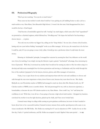 4
III. Professional Biography
“Don’t go into teaching. You can do so much better.”
Those were my late mother’s words when I told her I was quitting my job building homes to take a job as a
math teacher at my Alma Mater, New Braunfels High School. It wasn’t the first time I had disappointed her, but it
would be the last—I had hoped.
I had become a homebuilder against her will, “wasting” my math degree, which came after I had “squandered”
my potential as a chemical engineer, which followed my “frivolling away” the hopes she had had of me becoming a
doctor, lawyer . . . or priest.
Not only was my mother my biggest fan, calling me her “deep thinker,” she was also a former school teacher,
lasting only two years before finding “meaningful” work as an office manager. In her eyes, she wanted me to be the best
I could be, and, if I was not going to wear a holy collar, I should go into a profession where I could make the most
money.
Drawing on Archimedes’ principle, I assuaged her concerns by assuring her that if my influence on the world
was a lever, by teaching, I was simply moving the fulcrum to gain a greater “mechanical” advantage, thus, increasing my
lever of potential. With this, I convinced my mother that I would not be wasting my talent or life, but rather using it to
develop and help create meaningful lives for future generations and moving, as Archimedes said, the world through the
lives of the students I prepared to be the lawyers, doctors, priests, and office managers of tomorrow.
Today, I try to open doors for my students and empower them with the tools and confidence to choose and
walk through the ones most important to them, doors I know exist, because they were there for me. Mrs. Kathy
Birdwell, my own Precalculus teacher at NBHS, had managed to track me down after Mrs. Bonnie Leitch, my AP
Calculus teacher at NBHS, went to another district. She had prearranged for me, with no classroom experience, a
homebuilder, to become the new AP Calculus teacher at my Alma Matter. How could I say, “no” and betray her
confidence in me? With that, it was all set—I was going to become a high school math teacher. I dropped my hammer,
convinced my mother it was the right decision, picked up the chalk, and I have never looked back.
I learned many things in college while earning my post-graduate certification, but most of what I needed to
know about how to be a successful teacher, I learned in ninety minutes from another special person who came to my
rescue unsolicited—Mr. Bill Hollas. Mr. Hollas was starting his 41st year in education in 1999. Luckily for me on that
first day, I had a 1st period conference, and Mr. Hollas was assigned to teach Algebra I that same period . . . in my
 