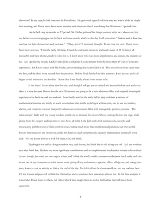 5
classroom! In my eyes, he had been sent by Providence. He graciously agreed to let me stay and watch while he taught
that morning, and I have never been more attentive and observant than I was during that 90-minute 1st period class.
As the bell rang to transfer to 2nd period, Mr. Hollas gathered his things to move to his next classroom, but
not before an encouraging pat on the back and some words, which to this day I still remember: “Students want to know how
much you care before they care how much you know.” “Okay, got it,” I anxiously thought. It was now my turn. I have never
been more nervous. When the tardy bell rang, I faced the awkward, innocent, and ready stares of 25 freshmen all
dressed in their new clothes, ready to solve for x. I don’t know who was more apprehensive and unsure, the students or
me. As I opened my mouth, I did so with all the confidence I could muster from the more than 40 years of collective
experience I felt I now shared with Mr. Hollas, never minding that he provided it all. The second word was easier than
the first, and the third more natural than the previous. Before I had finished my first sentence, I was at ease, and it all
began to feel instinctive and familiar. I knew that I was finally where I was meant to be.
It has been 15 years since that first day, and though I still get just as excited and anxious before each and every
class, it is now because I know that the next 50 minutes are going to be a new adventure filled with original, meaningful
experiences for both me and my students. I can hardly wait for the tardy bell to ring to deliver a mixture of
mathematical maxims and mirth, to teach a curriculum that instills joyful rigor without ruin, and to use my intellect,
alacrity, and creativity to create that perfect classroom environment filled with manageable, positive pressure. The
relationships I build with my young scholars, enable me to demand the most of them, pushing them to the edge, while
giving them the support and incentive to stay there, all while I, the Jedi math chef, continuously, secretly, and
innocuously pull them out of their comfort zones, hiding much more than mathematical pabulum, but relevant life
lessons that transcend the classroom, inside the delicious (and surreptitiously salutary) mathematical meatloaf I serve
daily. No one leaves without a well-fed heart, soul, and mind.
Teaching is not unlike a long marathon race, and for me, the finish line is still a long way off. As I am nowhere
near that finish line, I believe my most significant contributions and accomplishments in education remain to be realized.
A race, though, is carried out one step at a time, and I think the small, candid, earnest contributions that I make each day
in and out of my classroom are what matter most, giving all my enthusiasm, expertise, effort, effulgence, and energy into
every lesson, event, or activity so that at the end of the day, I’ve left it all on the classroom floor, and my students have
left my domain empowered to think for themselves and to continue their education without me. In the final analysis, it
is not what I have done for them, but rather what I have taught them to do for themselves that will make them
successful.
 