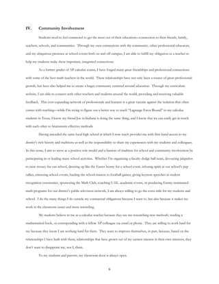 6
IV. Community Involvement
Students need to feel connected to get the most out of their education—connection to their friends, family,
teachers, schools, and communities. Through my own connections with the community, other professional educators,
and my ubiquitous presence at school events both on and off campus, I am able to fulfill my obligation as a teacher to
help my students make these important, integrated connections.
As a former grader of AP calculus exams, I have forged many great friendships and professional connections
with some of the best math teachers in the world. These relationships have not only been a source of great professional
growth, but have also helped me to create a larger community centered around education. Through my curriculum
website, I am able to connect with other teachers and students around the world, providing and receiving valuable
feedback. This ever-expanding network of professionals and learners is a great vaccine against the isolation that often
comes with teaching—while I’m trying to figure out a better way to teach “Lagrange Error Bound” to my calculus
students in Texas, I know my friend Joe in Indiana is doing the same thing, and I know that we can easily get in touch
with each other to brainstorm effective methods.
Having attended the same local high school at which I now teach provides me with first-hand access to my
district’s rich history and traditions as well as the responsibility to share my experiences with my students and colleagues.
In this sense, I aim to serve as a positive role model and a bastion of tradition for school and community involvement by
participating in or leading many school activities. Whether I’m organizing a faculty dodge ball team, devouring jalapeños
to raise money for our school, dressing up like the Easter bunny for a school event, infusing spirit at our school’s pep
rallies, emceeing school events, hauling the school mascot to football games, giving keynote speeches at student
recognition ceremonies, sponsoring the Math Club, coaching U.I.L. academic events, or producing Emmy-nominated
math programs for our district’s public television network, I am always willing to go the extra mile for my students and
school. I do the many things I do outside my contractual obligations because I want to, but also because it makes my
work in the classroom easier and more rewarding.
My students believe in me as a calculus teacher because they see me researching new methods, reading a
mathematical book, or corresponding with a fellow AP colleague via email or phone. They are willing to work hard for
me because they know I am working hard for them. They want to improve themselves, in part, because, based on the
relationships I have built with them, relationships that have grown out of my earnest interest in their own interests, they
don’t want to disappoint me, nor I, them.
To my students and parents, my classroom door is always open.
 