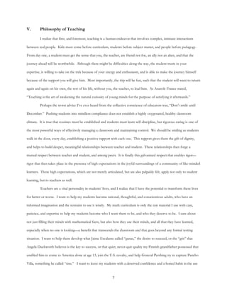 7
V. Philosophy of Teaching
I realize that first, and foremost, teaching is a human endeavor that involves complex, intimate interactions
between real people. Kids must come before curriculum, students before subject matter, and people before pedagogy.
From day one, a student must get the sense that you, the teacher, are friend not foe, an ally not an alien, and that the
journey ahead will be worthwhile. Although there might be difficulties along the way, the student trusts in your
expertise, is willing to take on the trek because of your energy and enthusiasm, and is able to make the journey himself
because of the support you will give him. Most importantly, the trip will be fun, such that the student will want to return
again and again on his own, the rest of his life, without you, the teacher, to lead him. As Anatole France stated,
“Teaching is the art of awakening the natural curiosity of young minds for the purpose of satisfying it afterwards.”
Perhaps the worst advice I’ve ever heard from the collective conscience of educators was, “Don’t smile until
December.” Pushing students into mindless compliance does not establish a highly oxygenated, healthy classroom
climate. It is true that routines must be established and students must learn self-discipline, but rigorous caring is one of
the most powerful ways of effectively managing a classroom and maintaining control. We should be smiling as students
walk in the door, every day, establishing a positive rapport with each one. This rapport gives them the gift of dignity,
and helps to build deeper, meaningful relationships between teacher and student. These relationships then forge a
mutual respect between teacher and student, and among peers. It is finally this galvanized respect that enables rigor—
rigor that then takes place in the presence of high expectations in the joyful surroundings of a community of like-minded
learners. These high expectations, which are not merely articulated, but are also palpably felt, apply not only to student
learning, but to teachers as well.
Teachers are a vital personality in students’ lives, and I realize that I have the potential to transform these lives
for better or worse. I want to help my students become rational, thoughtful, and conscientious adults, who have an
informed imagination and the restraint to use it wisely. My math curriculum is only the raw material I use with care,
patience, and expertise to help my students become who I want them to be, and who they deserve to be. I care about
not just filling their minds with mathematical facts, but also how they use their minds, and all that they have learned,
especially when no one is looking—a benefit that transcends the classroom and that goes beyond any formal testing
situation. I want to help them develop what Jaime Escalante called “ganas,” the desire to succeed, or the “grit” that
Angela Duckworth believes is the key to success, or that quiet, never-quit quality my Finnish grandfather possessed that
enabled him to come to America alone at age 13, join the U.S. cavalry, and help General Pershing try to capture Pancho
Villa, something he called “sisu.” I want to leave my students with a deserved confidence and a honed habit in the use
 
