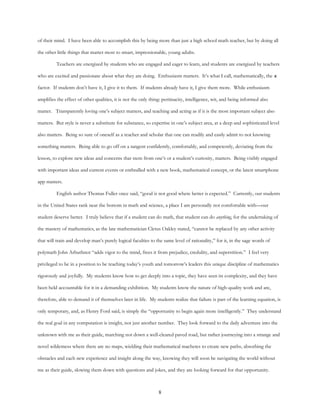 8
of their mind. I have been able to accomplish this by being more than just a high school math teacher, but by doing all
the other little things that matter most to smart, impressionable, young adults.
Teachers are energized by students who are engaged and eager to learn, and students are energized by teachers
who are excited and passionate about what they are doing. Enthusiasm matters. It’s what I call, mathematically, the x
factor. If students don’t have it, I give it to them. If students already have it, I give them more. While enthusiasm
amplifies the effect of other qualities, it is not the only thing: pertinacity, intelligence, wit, and being informed also
matter. Transparently loving one’s subject matters, and teaching and acting as if it is the most important subject also
matters. But style is never a substitute for substance, so expertise in one’s subject area, at a deep and sophisticated level
also matters. Being so sure of oneself as a teacher and scholar that one can readily and easily admit to not knowing
something matters. Being able to go off on a tangent confidently, comfortably, and competently, deviating from the
lesson, to explore new ideas and concerns that stem from one’s or a student’s curiosity, matters. Being visibly engaged
with important ideas and current events or enthralled with a new book, mathematical concept, or the latest smartphone
app matters.
English author Thomas Fuller once said, “good is not good where better is expected.” Currently, our students
in the United States rank near the bottom in math and science, a place I am personally not comfortable with—our
student deserve better. I truly believe that if a student can do math, that student can do anything, for the undertaking of
the mastery of mathematics, as the late mathematician Cletus Oakley stated, “cannot be replaced by any other activity
that will train and develop man’s purely logical faculties to the same level of rationality,” for it, in the sage words of
polymath John Arbuthnot “adds vigor to the mind, frees it from prejudice, credulity, and superstition.” I feel very
privileged to be in a position to be teaching today’s youth and tomorrow’s leaders this unique discipline of mathematics
rigorously and joyfully. My students know how to get deeply into a topic, they have seen its complexity, and they have
been held accountable for it in a demanding exhibition. My students know the nature of high-quality work and are,
therefore, able to demand it of themselves later in life. My students realize that failure is part of the learning equation, is
only temporary, and, as Henry Ford said, is simply the “opportunity to begin again more intelligently.” They understand
the real goal in any computation is insight, not just another number. They look forward to the daily adventure into the
unknown with me as their guide, marching not down a well-cleared paved road, but rather journeying into a strange and
novel wilderness where there are no maps, wielding their mathematical machetes to create new paths, absorbing the
obstacles and each new experience and insight along the way, knowing they will soon be navigating the world without
me as their guide, slowing them down with questions and jokes, and they are looking forward for that opportunity.
 
