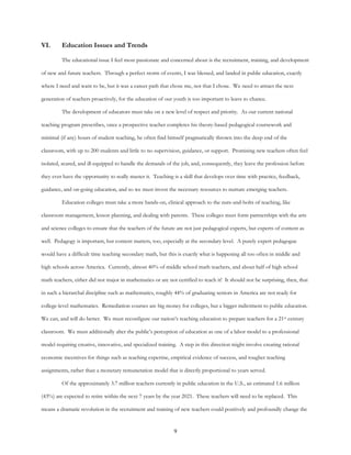 9
VI. Education Issues and Trends
The educational issue I feel most passionate and concerned about is the recruitment, training, and development
of new and future teachers. Through a perfect storm of events, I was blessed, and landed in public education, exactly
where I need and want to be, but it was a career path that chose me, not that I chose. We need to attract the next
generation of teachers proactively, for the education of our youth is too important to leave to chance.
The development of educators must take on a new level of respect and priority. As our current national
teaching program prescribes, once a prospective teacher completes his theory-based pedagogical coursework and
minimal (if any) hours of student teaching, he often find himself pragmatically thrown into the deep end of the
classroom, with up to 200 students and little to no supervision, guidance, or support. Promising new teachers often feel
isolated, scared, and ill-equipped to handle the demands of the job, and, consequently, they leave the profession before
they ever have the opportunity to really master it. Teaching is a skill that develops over time with practice, feedback,
guidance, and on-going education, and so we must invest the necessary resources to nurture emerging teachers.
Education colleges must take a more hands-on, clinical approach to the nuts-and-bolts of teaching, like
classroom management, lesson planning, and dealing with parents. These colleges must form partnerships with the arts
and science colleges to ensure that the teachers of the future are not just pedagogical experts, but experts of content as
well. Pedagogy is important, but content matters, too, especially at the secondary level. A purely expert pedagogue
would have a difficult time teaching secondary math, but this is exactly what is happening all too often in middle and
high schools across America. Currently, almost 40% of middle school math teachers, and about half of high school
math teachers, either did not major in mathematics or are not certified to teach it! It should not be surprising, then, that
in such a hierarchal discipline such as mathematics, roughly 44% of graduating seniors in America are not ready for
college-level mathematics. Remediation courses are big money for colleges, but a bigger indictment to public education.
We can, and will do better. We must reconfigure our nation’s teaching education to prepare teachers for a 21st century
classroom. We must additionally alter the public’s perception of education as one of a labor model to a professional
model requiring creative, innovative, and specialized training. A step in this direction might involve creating rational
economic incentives for things such as teaching expertise, empirical evidence of success, and tougher teaching
assignments, rather than a monetary remuneration model that is directly proportional to years served.
Of the approximately 3.7 million teachers currently in public education in the U.S., an estimated 1.6 million
(43%) are expected to retire within the next 7 years by the year 2021. These teachers will need to be replaced. This
means a dramatic revolution in the recruitment and training of new teachers could positively and profoundly change the
 